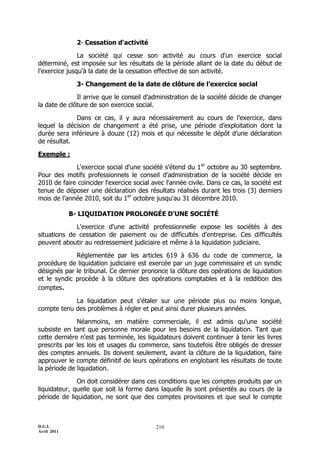 D.G.I.
Avril 2011
210
2- Cessation d'activité
La société qui cesse son activité au cours d'un exercice social
déterminé, est imposée sur les résultats de la période allant de la date du début de
l'exercice jusqu'à la date de la cessation effective de son activité.
3- Changement de la date de clôture de l’exercice social
Il arrive que le conseil d’administration de la société décide de changer
la date de clôture de son exercice social.
Dans ce cas, il y aura nécessairement au cours de l’exercice, dans
lequel la décision de changement a été prise, une période d’exploitation dont la
durée sera inférieure à douze (12) mois et qui nécessite le dépôt d’une déclaration
de résultat.
Exemple :
L'exercice social d'une société s’étend du 1er
octobre au 30 septembre.
Pour des motifs professionnels le conseil d'administration de la société décide en
2010 de faire coïncider l'exercice social avec l'année civile. Dans ce cas, la société est
tenue de déposer une déclaration des résultats réalisés durant les trois (3) derniers
mois de l’année 2010, soit du 1er
octobre jusqu'au 31 décembre 2010.
B- LIQUIDATION PROLONGÉE D'UNE SOCIÉTÉ
L'exercice d'une activité professionnelle expose les sociétés à des
situations de cessation de paiement ou de difficultés d'entreprise. Ces difficultés
peuvent aboutir au redressement judiciaire et même à la liquidation judiciaire.
Réglementée par les articles 619 à 636 du code de commerce, la
procédure de liquidation judiciaire est exercée par un juge commissaire et un syndic
désignés par le tribunal. Ce dernier prononce la clôture des opérations de liquidation
et le syndic procède à la clôture des opérations comptables et à la reddition des
comptes.
La liquidation peut s'étaler sur une période plus ou moins longue,
compte tenu des problèmes à régler et peut ainsi durer plusieurs années.
Néanmoins, en matière commerciale, il est admis qu'une société
subsiste en tant que personne morale pour les besoins de la liquidation. Tant que
cette dernière n'est pas terminée, les liquidateurs doivent continuer à tenir les livres
prescrits par les lois et usages du commerce, sans toutefois être obligés de dresser
des comptes annuels. Ils doivent seulement, avant la clôture de la liquidation, faire
approuver le compte définitif de leurs opérations en englobant les résultats de toute
la période de liquidation.
On doit considérer dans ces conditions que les comptes produits par un
liquidateur, quelle que soit la forme dans laquelle ils sont présentés au cours de la
période de liquidation, ne sont que des comptes provisoires et que seul le compte
 