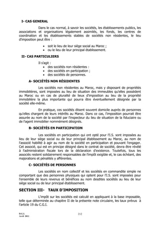 D.G.I.
Avril 2011
212
I- CAS GENERAL
Dans le cas normal, à savoir les sociétés, les établissements publics, les
associations et organisations légalement assimilés, les fonds, les centres de
coordination et les établissements stables de sociétés non résidentes, le lieu
d’imposition peut être :
 soit le lieu de leur siège social au Maroc ;
 ou le lieu de leur principal établissement.
II- CAS PARTICULIERS
Il s’agit :
 des sociétés non résidentes :
 des sociétés en participation ;
 des sociétés de personnes.
A- SOCIÉTÉS NON RÉSIDENTES
Les sociétés non résidentes au Maroc, mais y disposant de propriétés
immobilières, sont imposées au lieu de situation des immeubles qu'elles possèdent
au Maroc ou en cas de pluralité de lieux d'imposition au lieu de la propriété
immobilière la plus importante qui pourra être éventuellement désignée par la
société elle-même.
En pratique, ces sociétés élisent souvent domicile auprès de personnes
qu'elles chargent de leurs intérêts au Maroc. Dans ce cas, l'imposition pourrait être
assurée au nom de la société par l'inspecteur du lieu de situation de la fiduciaire ou
de l'agent immobilier nommément désignés.
B- SOCIÉTÉS EN PARTICIPATION
Les sociétés en participation qui ont opté pour l'I.S. sont imposées au
lieu de leur siège social ou de leur principal établissement au Maroc, au nom de
l'associé habilité à agir au nom de la société en participation et pouvant l'engager.
Cet associé, qui est en principe désigné dans le contrat de société, devra être révélé
à l'administration fiscale lors de la déclaration d'existence. Toutefois, tous les
associés restent solidairement responsables de l'impôt exigible et, le cas échéant, des
majorations et pénalités y afférentes.
C- SOCIÉTÉS DE PERSONNES
Les sociétés en nom collectif et les sociétés en commandite simple ne
comportant que des personnes physiques qui optent pour l'I.S. sont imposées pour
l'ensemble de leurs revenus et bénéfices au nom desdites sociétés au lieu de leur
siège social ou de leur principal établissement.
SECTION III- TAUX D'IMPOSITION
L'impôt sur les sociétés est calculé en appliquant à la base imposable,
telle que déterminée au chapitre II de la présente note circulaire, les taux prévus à
l'article 19 du C.G.I.
 