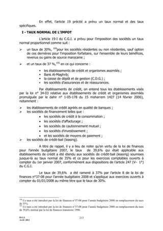 D.G.I.
Avril 2011
213
En effet, l’article 19 précité a prévu un taux normal et des taux
spécifiques.
I - TAUX NORMAL DE L’IMPOT
L’article 19-I du C.G.I. a prévu pour l’imposition des sociétés un taux
normal proportionnel comme suit :
 un taux de 30%, 104
pour les sociétés résidentes ou non résidentes, sauf option
de ces dernières pour l'imposition forfaitaire, sur l'ensemble de leurs bénéfices,
revenus ou gains de source marocaine ;
 et un taux de 37 %,105
en ce qui concerne :
 les établissements de crédit et organismes assimilés ;
 Bank Al-Maghrib;
 la caisse de dépôt et de gestion (C.D.G.) ;
 les sociétés d'assurances et de réassurances.
Par établissements de crédit, on entend tous les établissements visés
par la loi n° 34-03 relative aux établissements de crédit et organismes assimilés
promulguée par le dahir n° 1-05-178 du 15 moharrem 1427 (14 février 2006),
notamment :
 les établissements de crédit agréés en qualité de banques ;
 les sociétés de financement telles que :
 les sociétés de crédit à la consommation ;
 les sociétés d'affacturage ;
 les sociétés de cautionnement mutuel ;
 les sociétés d'investissement ;
 et les sociétés de moyens de paiement ;
 les sociétés de crédit-bail (leasing).
A titre de rappel, il y a lieu de noter qu’en vertu de la loi de finances
pour l’année budgétaire 2007, le taux de 39,6% qui était applicable aux
établissements de crédit a été étendu aux sociétés de crédit-bail (leasing) soumises
jusque-là au taux normal de 35% et ce pour les exercices comptables ouverts à
compter du 1er janvier 2007, conformément aux dispositions de l’article 247 (V- 1°)
du C.G.I.
Le taux de 39,6% a été ramené à 37% par l’article 8 de la loi de
finances n°37-08 pour l’année budgétaire 2008 et s’applique aux exercices ouverts à
compter du 01/01/2008 au même titre que le taux de 30%.
104
Ce taux a été introduit par la loi de finances n°37-08 pour l’année budgétaire 2008 en remplacement du taux
de 35%.
105
Ce taux a été introduit par la loi de finances n°37-08 pour l’année budgétaire 2008 en remplacement du taux
de 39,6% institué par la loi de finances transitoire 1996.
 