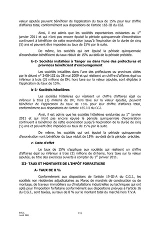D.G.I.
Avril 2011
216
valeur ajoutée peuvent bénéficier de l’application du taux de 15% pour leur chiffre
d’affaires total, conformément aux dispositions de l’article 165-III du CGI.
Ainsi, il est admis que les sociétés exportatrices existantes au 1er
janvier 2011 et qui n’ont pas encore épuisé la période quinquennale d’exonération
continuent à bénéficier de cette exonération jusqu’à l’expiration de la durée de cinq
(5) ans et peuvent être imposées au taux de 15% par la suite.
De même, les sociétés qui ont épuisé la période quinquennale
d’exonération bénéficient du taux réduit de 15% au-delà de la période précitée.
b-2- Sociétés installées à Tanger ou dans l’une des préfectures et
provinces bénéficiant d’encouragement
Les sociétés installées dans l’une des préfectures ou provinces citées
par le décret n° 2-08-132 du 28 mai 2009 et qui réalisent un chiffre d’affaires égal ou
inférieur à trois (3) millions de DH, hors taxe sur la valeur ajoutée, sont éligibles à
l’application du taux de 15%.
b-3- Sociétés hôtelières
Les sociétés hôtelières qui réalisent un chiffre d’affaires égal ou
inférieur à trois (3) millions de DH, hors taxe sur la valeur ajoutée, peuvent
bénéficier de l’application du taux de 15% pour leur chiffre d’affaires total,
conformément aux dispositions de l’article 165-III du CGI.
Ainsi, il est admis que les sociétés hôtelières existantes au 1er
janvier
2011 et qui n’ont pas encore épuisé la période quinquennale d’exonération
continuent à bénéficier de cette exonération jusqu’à l’expiration de la durée de cinq
(5) ans et peuvent être imposées au taux de 15% par la suite.
De même, les sociétés qui ont épuisé la période quinquennale
d’exonération vont bénéficier du taux réduit de 15% au-delà de la période précitée.
c- Date d’effet
Le taux de 15% s’applique aux sociétés qui réalisent un chiffre
d’affaires égal ou inférieur à trois (3) millions de dirhams, hors taxe sur la valeur
ajoutée, au titre des exercices ouverts à compter du 1er
janvier 2011.
III- TAUX ET MONTANTS DE L’IMPÔT FORFAITAIRE
A- TAUX DE 8 %
Conformément aux dispositions de l’article 19-III-A du C.G.I., les
sociétés non résidentes adjudicataires au Maroc de marchés de construction ou de
montage, de travaux immobiliers ou d'installations industrielles ou techniques qui ont
opté pour l'imposition forfaitaire conformément aux dispositions prévues à l'article 16
du C.G.I., sont taxées, au taux de 8 % sur le montant total du marché hors T.V.A.
 