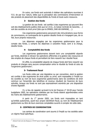 D.G.I.
Avril 2011
22
En outre, ces fonds sont autorisés à réaliser des opérations soumises à
l’I.S. de par leur nature, telles que la perception des commissions d’intervention et
des produits de placement des disponibilités du Fonds et toute autre ressource.
3- Gestion des fonds
La gestion de ces fonds est confiée à des organismes qui peuvent être
soit des établissements publics (tels que la C.D.G., la Caisse Centrale de Garantie, …)
soit des sociétés de droit privé (tels que la SMAEX, DAR AD-DAMANE, …).
Ces organismes gestionnaires perçoivent des rémunérations sous forme
de commissions, en contrepartie de la gestion desdits fonds et n’engagent pas, de ce
fait, leurs propres ressources.
Les dépenses engagées par les organismes gestionnaires pour le
compte des fonds, y compris les dépenses à caractère fiscal, sont à la charge,
desdits fonds.
4- Comptabilité des fonds
Les organismes gestionnaires doivent tenir une comptabilité séparée
par fonds, destinée à retracer les opérations afférentes à la gestion des ressources et
des emplois de chaque fonds et permettant de faire ressortir leur résultat fiscal.
En effet, la comptabilité séparée de chaque fonds doit faire ressortir ses
produits et charges sans aucune compensation entre le résultat du fonds et celui de
l’organisme gestionnaire5
.
5- Traitement fiscal
Les fonds créés par voie législative ou par convention, dont la gestion
est confiée à des organismes de droit public ou privé, sont imposables à l’impôt sur
les sociétés au nom de leurs organismes gestionnaires dans les conditions de droit
commun sur l’ensemble des bénéfices et revenus résultant de l’exercice de leurs
activités, lorsque ces fonds ne sont pas expressément exonérés par une disposition
d’ordre législatif.
Il y a lieu de rappeler qu’avant la loi de finances n° 26-04 pour l’année
budgétaire 2005, les opérations réalisées par les Fonds étaient appréhendées entre
les mains des établissements gestionnaires.
A partir du 1er
janvier 2005, ces fonds sont imposables en tant
qu’entités autonomes, ayant leur propre identifiant fiscal, au nom de l’établissement
gestionnaire au titre de leurs exercices comptables ouverts à compter de cette date.
E- CENTRES DE COORDINATION
Les centres de coordination sont soumis à l’impôt sur les sociétés selon
un régime fiscal spécifique.
5
Article 8 de la loi de finances n°38-07 pour l’année budgétaire 2008 qui a complété l’article 2 du C.G.I.
 