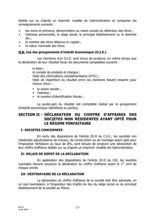 D.G.I.
Avril 2011
223
établie sur ou d'après un imprimé- modèle de l'administration et comporter les
renseignements suivants :
 les noms et prénoms, dénomination ou raison sociale du détenteur des titres ;
 l'adresse personnelle, le siège social, le principal établissement ou le domicile
élu ;
 le nombre des titres détenus en capital ;
 la valeur nominale des titres.
N.B. Cas des groupements d’intérêt économique (G.I.E.)
Les membres d’un G.I.E. sont tenus de produire, en même temps que
la déclaration de leur résultat fiscal, les documents comptables suivants :
- le bilan ;
- le compte de produits et charges ;
- l’état des informations complémentaires (ETIC) ;
- l’état de répartition du résultat entre les membres faisant ressortir pour
chacun d’eux :
 la raison sociale ;
 l’adresse ;
 le numéro d’identification fiscale ;
La quote-part du résultat net comptable réalisé par le groupement
d'intérêt économique (bénéfices ou pertes).
SECTION II - DÉCLARATION DU CHIFFRE D’AFFAIRES DES
SOCIETES NON RÉSIDENTES AYANT OPTÉ POUR
LE RÉGIME FORFAITAIRE
I- SOCIETES CONCERNEES
En vertu des dispositions de l'article 20-II du C.G.I., les sociétés non
résidentes adjudicataires de travaux, de construction ou de montage ayant opté pour
l’imposition forfaitaire au taux de 8%, sont tenues de produire une déclaration de
leur chiffre d'affaires établie sur ou d'après un imprimé- modèle de l'administration.
II- DELAIS DE DEPOT DE LA DECLARATION
En application des dispositions de l'article 20-II du CGI, les sociétés
susvisées doivent souscrire la déclaration du chiffre d’affaires avant le 1er
avril de
chaque année.
III- DESTINATAIRE DE LA DÉCLARATION
La déclaration du chiffre d’affaires de la société doit être adressée, en
un seul exemplaire, à l'inspecteur des impôts du lieu du siége social ou du principal
établissement de la société au Maroc.
 