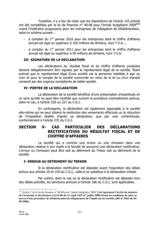 D.G.I.
Avril 2011
227
Toutefois, il y a lieu de noter que les dispositions de l’article 155 précité
ont été complétées par la loi de finances n° 40-08 pour l’année budgétaire 2009111
visant l’institution progressive pour les entreprises de l’obligation de télédéclaration,
selon le schéma suivant :
- à compter du 1er
janvier 2010 pour les entreprises dont le chiffre d’affaires
annuel est égal ou supérieur à 100 millions de dirhams, hors T.V.A. ;
- à compter du 1er
janvier 2011 pour les entreprises dont le chiffre d’affaires
annuel est égal ou supérieur à 50 millions de dirhams, hors T.V.A.
III- SIGNATURE DE LA DECLARATION
Les déclarations du résultat fiscal et du chiffre d’affaires produites
doivent obligatoirement être signées par le représentant légal de la société. Étant
précisé que le représentant légal d'une société est la personne habilitée à agir au
nom et pour le compte de la société concernée en vertu de la loi ou d'un mandat
consenti par des organes compétents de ladite société.
IV- PORTEE DE LA DECLARATION
La déclaration de la société bénéficie d'une présomption d'exactitude en
ce sens qu'elle ne peut être rectifiée que suivant la procédure contradictoire prévue,
selon le cas, à l'article 220 ou 221 du C.G.I.
En contrepartie, la déclaration est également opposable à la société
elle-même qui ne peut obtenir la restitution des versements effectués ou la réduction
de l'imposition établie d'après sa déclaration, que par voie contentieuse,
conformément à l'article 235 du C.G.I.
SECTION V- CAS PARTICULIER DES DÉCLARATIONS
RECTIFICATIVES DU RÉSULTAT FISCAL ET DE
CHIFFRE D’AFFAIRES
La société qui a commis une erreur ou une omission dans une
déclaration relative à son impôt a la faculté de souscrire une déclaration rectificative.
L’erreur ou l’omission peut être soit au détriment du Trésor soit au détriment de la
société.
I- ERREUR AU DETRIMENT DU TRESOR
Si la déclaration rectificative est déposée avant l'expiration des délais
prévus aux articles 20 et 150 du C.G.I., celle-ci se substitue à la déclaration initiale.
Par contre, dans le cas où la déclaration rectificative est déposée hors
des délais précités, les sanctions prévues à l'article 186 du C.G.I. sont applicables.
111
Article 7 de la loi de finances n° 40-08 pour l’année budgétaire 2009. Voir également l’arrêté du ministre
de l’économie et des finances n1214-08 du 13 rejeb 1429 (17 juillet 2008) fixant les conditions de mise en
œuvre d’une procédure de télédéclaration de télépaiement de l’impôt sur les sociétés (BO n° 5662 du 04-
09-2008).
 