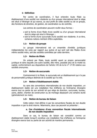 D.G.I.
Avril 2011
23
1- Définition
Par centre de coordination, il faut entendre toute filiale ou
établissement d'une société non résidente ou d'un groupe international dont le siège
est situé à l'étranger et qui exerce, au seul profit de cette société ou de ce groupe,
des fonctions de direction, de gestion, de coordination ou de contrôle.
Les centres de coordination peuvent revêtir deux formes :
 soit la forme d'une filiale d'une société ou d'un groupe international
dont le siège est situé à l'étranger ;
 soit la forme d'une succursale d'une société non résidente. A ce titre,
certaines notions méritent d’être explicitées.
1.1- Notion de groupe
Le groupe international est un ensemble d'entités juridiques
indépendantes les unes par rapport aux autres et qui sont soit des filiales d'une
même société mère, soit des sociétés contrôlées par cette dernière.
1.2- Notion de filiale
On entend par filiale, toute société ayant sa propre personnalité
juridique et dans laquelle une autre société, dite mère, possède plus de la moitié du
capital, conformément aux dispositions de l'article 143 de la loi n° 17-95 relative aux
sociétés anonymes.
1.3- Notion de succursale
Contrairement à la filiale, la succursale est un établissement qui n’a pas
de personnalité juridique distincte de la société qui l’a créé.
1.4- Notion d’établissement stable
Au sens des conventions internationales de non double imposition, un
établissement stable est une installation fixe d’affaires où l’entreprise étrangère
exerce tout ou partie de son activité tel que siège de direction, succursale, bureau,
usine, atelier, chantier de construction ou de montage dépassant une certaine durée
(généralement six mois).
1.5- Notion de bureau de liaison
Cette notion n’est définie ni par les conventions fiscales de non double
imposition ni par le droit interne. Néanmoins, deux cas peuvent se présenter :
a. Cas d’existence d’une convention fiscale internationale
de non double imposition
Dans ce cas, le bureau de liaison est considéré comme un
établissement stable lorsqu’il constitue une installation fixe d’affaires où l’entreprise
étrangère exerce tout ou partie de son activité de manière permanente.
 