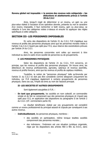 D.G.I.
Avril 2011
231
Revenu global net imposable = la somme des revenus nets catégoriels – les
déductions et abattements prévus à l’article
28 du C.G.I
Ainsi, lorsqu'il s'agit de déterminer si un revenu, un gain ou une
plus-value réalisé à l'occasion d'une opération donnée, présente ou non le caractère
d'un revenu imposable, il faut rechercher si ledit revenu, gain ou plus-value, se
rattache à l'une des catégories visées ci-dessus et ensuite lui appliquer des règles
spécifiques à cette catégorie.
SECTION III- LES PERSONNES IMPOSABLES
En vertu des dispositions de l'article 21 du C.G.I, l'I.R s'applique aux
revenus et profits des personnes physiques ainsi que les personnes morales visées à
l’article 3 du C.G.I n’ayant pas opté pour l’I.S, sous réserve des exonérations prévues
par l'article 24 du C.G.I.
Ainsi, les personnes concernées sont celles qui exercent à titre
individuel ou dans le cadre d’une société de personnes ou de groupements.
I- LES PERSONNES PHYSIQUES
Selon les dispositions de l’article 21 du C.G.I, l'I.R concerne, en
principe, que les revenus et profits des personnes physiques. On trouve ainsi, les
détenteurs de revenus professionnels, agricoles, salariaux et revenus assimilés,
revenus et profits fonciers, ainsi que les revenus et profits de capitaux mobiliers.
Toutefois, la notion de "personnes physiques" telle qu'énoncée par
l'article 21 du C.G.I ne doit pas être considérée comme désignant uniquement les
individus, car l'I.R s'applique également à certains groupements de personnes
physiques. Dans ces cas, l’impôt est émis au nom de l’associé principal.
II- LES SOCIETES ET AUTRES GROUPEMENTS
Sont également assujetties à l'I.R. :
- En tant que groupements, les sociétés en nom collectif, en commandite
simple et de fait ne comprenant que des personnes physiques et n'ayant pas
opté pour l'I.S, en application des dispositions du paragraphe II de l'article 2
du C.G.I. (CF. commentaire partie IS)
Le résultat bénéficiaire réalisé par ces groupements est considéré
comme un revenu professionnel du principal associé et s'ajoute par conséquent à ses
autres revenus.
- Individuellement, les personnes physiques, membres :
 des sociétés en participation, même lorsque lesdites sociétés
comprennent des personnes morales ;
 des indivisions : l'indivision est une situation juridique organisée,
régie par les dispositions des articles 960 à 981 du D.O.C, dans
 