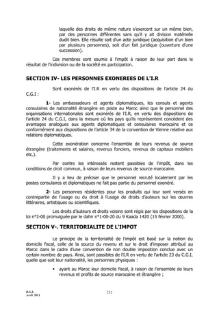 D.G.I.
Avril 2011
232
laquelle des droits de même nature s'exercent sur un même bien,
par des personnes différentes sans qu'il y ait division matérielle
dudit bien. Elle résulte soit d'un acte juridique (acquisition d'un bien
par plusieurs personnes), soit d'un fait juridique (ouverture d'une
succession).
Ces membres sont soumis à l'impôt à raison de leur part dans le
résultat de l'indivision ou de la société en participation.
SECTION IV- LES PERSONNES EXONEREES DE L'I.R
Sont exonérés de l’I.R en vertu des dispositions de l’article 24 du
C.G.I :
1- Les ambassadeurs et agents diplomatiques, les consuls et agents
consulaires de nationalité étrangère en poste au Maroc ainsi que le personnel des
organisations internationales sont exonérés de l'I.R, en vertu des dispositions de
l'article 24 du C.G.I, dans la mesure où les pays qu'ils représentent concèdent des
avantages analogues aux agents diplomatiques et consulaires marocains et ce
conformément aux dispositions de l’article 34 de la convention de Vienne relative aux
relations diplomatiques.
Cette exonération concerne l'ensemble de leurs revenus de source
étrangère (traitements et salaires, revenus fonciers, revenus de capitaux mobiliers
etc.).
Par contre les intéressés restent passibles de l'impôt, dans les
conditions de droit commun, à raison de leurs revenus de source marocaine.
Il y a lieu de préciser que le personnel recruté localement par les
postes consulaires et diplomatiques ne fait pas partie du personnel exonéré.
2- Les personnes résidentes pour les produits qui leur sont versés en
contrepartie de l’usage ou du droit à l’usage de droits d’auteurs sur les œuvres
littéraires, artistiques ou scientifiques.
Les droits d’auteurs et droits voisins sont régis par les dispositions de la
loi n°2-00 promulguée par le dahir n°1-00-20 du 9 Kaada 1420 (15 février 2000).
SECTION V-. TERRITORIALITE DE L'IMPOT
Le principe de la territorialité de l'impôt est basé sur la notion du
domicile fiscal, celle de la source du revenu et sur le droit d’imposer attribué au
Maroc dans le cadre d’une convention de non double imposition conclue avec un
certain nombre de pays. Ainsi, sont passibles de l'I.R en vertu de l’article 23 du C.G.I,
quelle que soit leur nationalité, les personnes physiques :
 ayant au Maroc leur domicile fiscal, à raison de l’ensemble de leurs
revenus et profits de source marocaine et étrangère ;
 