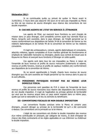 D.G.I.
Avril 2011
235
Déclaration 2012 :
Si ce contribuable quitte ou prévoit de quitter le Maroc avant le
31/05/2012, il n’aura donc pas séjourné 183 jours et ne sera pas imposable au Maroc
au titre de ses revenus de source étrangère sous réserve des conventions de non
double imposition.
B- CAS DES AGENTS DE L'ETAT EN SERVICE À L'ÉTRANGER
Les agents de l'Etat, qui exercent leurs fonctions ou sont chargés de
mission dans un pays étranger, sont considérés comme ayant leur domicile fiscal au
Maroc, lorsqu'ils sont exonérés, dans le pays étranger, de l'impôt personnel sur le
revenu conformément aux dispositions de l’article 34 de la convention de Vienne sur les
relations diplomatiques et de l’article 49 de la convention de Vienne sur les relations
consulaires.
Il s'agit des ambassadeurs, consuls, agents diplomatiques et consulaires,
attachés militaires, agents comptables et d'une manière générale les fonctionnaires et
employés de nationalité marocaine ou étrangère, placés sous contrat de travail avec le
Royaume du Maroc et exerçant leurs fonctions à l'étranger en cette qualité.
Ces agents sont dans tous les cas imposables au Maroc à raison de
l’ensemble de leurs revenus et profits de source marocaine (traitements et salaires,
revenus et profits fonciers, revenus et profits de capitaux mobiliers etc) conformément
aux dispositions de la convention de Vienne.
Ils ne seront appréhendés à l'impôt, d'après leurs revenus de source
étrangère que s'ils sont exonérés de l'impôt personnel sur les revenus dans le pays où
ils sont affectés.
II- PERSONNES PHYSIQUES N'AYANT PAS AU MAROC LEUR
DOMICILE FISCAL
Ces personnes sont passibles de l'I.R à raison de l’ensemble de leurs
revenus et profits de source marocaine sous réserve des dispositions des conventions
de non double imposition. Il s'agit de l'application du principe général de territorialité
qui veut que les revenus acquis dans un pays soient imposés dans ce même pays,
quelle que soit la nationalité ou le lieu du domicile du bénéficiaire.
III- CONVENTIONS FISCALES DE NON DOUBLE IMPOSITION
Les conventions fiscales conclues entre le Maroc et certains pays
étrangers, peuvent déroger au principe de la territorialité tel qu'il a été commenté
ci-dessus. Ces conventions ont la primauté sur la loi interne.
L'objet de ces conventions est d'éviter la double imposition des revenus
d'un même contribuable en précisant, par catégorie de revenu, le droit d'imposer de
chacun des Etats contractants et les règles applicables en vue d'éliminer ou d'atténuer
la double imposition.
 