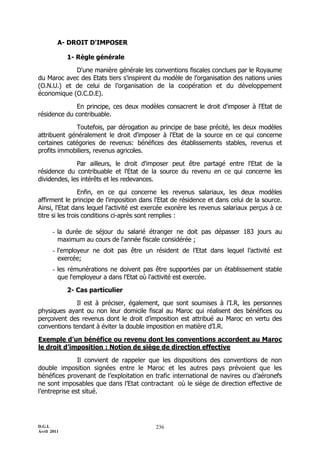 D.G.I.
Avril 2011
236
A- DROIT D'IMPOSER
1- Règle générale
D'une manière générale les conventions fiscales conclues par le Royaume
du Maroc avec des Etats tiers s'inspirent du modèle de l’organisation des nations unies
(O.N.U.) et de celui de l’organisation de la coopération et du développement
économique (O.C.D.E).
En principe, ces deux modèles consacrent le droit d'imposer à l'Etat de
résidence du contribuable.
Toutefois, par dérogation au principe de base précité, les deux modèles
attribuent généralement le droit d'imposer à l'Etat de la source en ce qui concerne
certaines catégories de revenus: bénéfices des établissements stables, revenus et
profits immobiliers, revenus agricoles.
Par ailleurs, le droit d'imposer peut être partagé entre l'Etat de la
résidence du contribuable et l'Etat de la source du revenu en ce qui concerne les
dividendes, les intérêts et les redevances.
Enfin, en ce qui concerne les revenus salariaux, les deux modèles
affirment le principe de l'imposition dans l'Etat de résidence et dans celui de la source.
Ainsi, l'Etat dans lequel l'activité est exercée exonère les revenus salariaux perçus à ce
titre si les trois conditions ci-après sont remplies :
- la durée de séjour du salarié étranger ne doit pas dépasser 183 jours au
maximum au cours de l'année fiscale considérée ;
- l'employeur ne doit pas être un résident de l’Etat dans lequel l’activité est
exercée;
- les rémunérations ne doivent pas être supportées par un établissement stable
que l'employeur a dans l'Etat où l'activité est exercée.
2- Cas particulier
Il est à préciser, également, que sont soumises à l’I.R, les personnes
physiques ayant ou non leur domicile fiscal au Maroc qui réalisent des bénéfices ou
perçoivent des revenus dont le droit d’imposition est attribué au Maroc en vertu des
conventions tendant à éviter la double imposition en matière d’I.R.
Exemple d’un bénéfice ou revenu dont les conventions accordent au Maroc
le droit d’imposition : Notion de siège de direction effective
Il convient de rappeler que les dispositions des conventions de non
double imposition signées entre le Maroc et les autres pays prévoient que les
bénéfices provenant de l’exploitation en trafic international de navires ou d’aéronefs
ne sont imposables que dans l’Etat contractant où le siège de direction effective de
l’entreprise est situé.
 