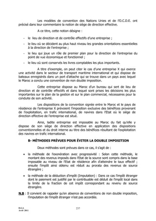 D.G.I.
Avril 2011
237
Les modèles de convention des Nations Unies et de l’O.C.D.E. ont
précisé dans leur commentaire la notion de siège de direction effective.
A ce titre, cette notion désigne :
- le lieu de direction et de contrôle effectifs d’une entreprise ;
- le lieu où se décident au plus haut niveau les grandes orientations essentielles
à la direction de l’entreprise ;
- le lieu qui joue un rôle de premier plan pour la direction de l’entreprise du
point de vue économique et fonctionnel ;
- le lieu où sont conservés les livres comptables les plus importants.
A titre d’exemple, on peut citer le cas d’une entreprise X qui exerce
une activité dans le secteur de transport maritime international et qui dispose de
bateaux enregistrés dans un port d’attache qui se trouve dans un pays avec lequel
le Maroc a conclu une convention de non double imposition.
Cette entreprise dispose au Maroc d’un bureau qui sert de lieu de
direction et de contrôle effectifs et dans lequel sont prises les décisions les plus
importantes sur le plan de la gestion et sur le plan commercial, nécessaires pour la
conduite de son activité.
Les dispositions de la convention signée entre le Maroc et le pays de
résidence de l’entreprise X prévoient l’imposition exclusive des bénéfices provenant
de l’exploitation, en trafic international, de navires dans l’Etat où le siège de
direction effective de l’entreprise est situé.
Ainsi, ladite entreprise est imposable au Maroc du fait qu’elle y
dispose de son siège de direction effective en application des dispositions
conventionnelles et du droit interne au titre des bénéfices résultant de l’exploitation
des navires en trafic international.
B- MÉTHODES PRÉVUES POUR ÉVITER LA DOUBLE IMPOSITION
Deux méthodes sont prévues dans ce cas, il s’agit de :
 la méthode de l'exonération avec progressivité : Selon cette méthode, le
montant des revenus imposés dans l’Etat de la source sont compris dans la base
imposable au niveau de l'Etat de résidence afin d'atteindre le taux effectif ;
ensuite l'impôt ainsi obtenu est réduit au prorata des revenus de source
étrangère ;
 la méthode de la déduction d'impôt (Imputation) : Dans ce cas l'impôt étranger
dont le paiement est justifié par le contribuable est déduit de l'impôt local dans
la limite de la fraction de cet impôt correspondant au revenu de source
étrangère.
N.B : Il convient de rappeler qu’en absence de conventions de non double imposition,
l’imputation de l’impôt étranger n’est pas accordée.
 