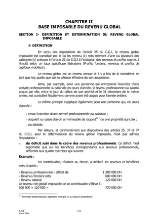 D.G.I.
Avril 2011
239
CHAPITRE II
BASE IMPOSABLE DU REVENU GLOBAL
SECTION I- DEFINITION ET DETERMINATION DU REVENU GLOBAL
IMPOSABLE
I- DEFINITION
En vertu des dispositions de l'article 25 du C.G.I, le revenu global
imposable est constitué par le ou les revenu (s) nets relevant d'une ou plusieurs des
catégorie (s) prévues à l'article 22 du C.G.I à l’exclusion des revenus et profits soumis à
l’impôt selon un taux spécifique libératoire (Profits fonciers, revenus et profits de
capitaux mobiliers).
Le revenu global est un revenu annuel et il y a lieu de le considérer en
tant que tel, quelle que soit la période effective de son acquisition.
Ainsi, par exemple, pour une personne qui entreprend l'exercice d'une
activité professionnelle ou salariale en cours d'année, le revenu professionnel ou salarial
acquis par elle, entre le jour du début de son activité et le 31 décembre de la même
année, est considéré fiscalement comme ayant été acquis pour l'année entière.
Le même principe s'applique également pour une personne qui, en cours
d'année :
- cesse l'exercice d'une activité professionnelle ou salariale ;
- acquiert ou cesse d'avoir un immeuble de rapport113
ou une propriété agricole ;
- ou décède.
Par ailleurs, et conformément aux dispositions des articles 25, 37 et 77
du C.G.I, pour la détermination du revenu global imposable, n'est pas admise
l'imputation :
 du déficit subi dans le cadre des revenus professionnels. Ce déficit n'est
reportable que sur les bénéfices correspondants aux revenus professionnels,
afférents aux quatre exercices qui suivent.
Exemple :
Un contribuable, résidant au Maroc, a déclaré les revenus et bénéfices
nets ci-après :
- Revenus professionnels - déficit de 1 200 000 DH
- Revenus fonciers nets 600 000 DH
- Revenu salarial 120 000 DH
Le revenu net global imposable de ce contribuable s'élève à :
600 000 + 120 000 = 720 000 DH
113
Immeuble abritant plusieurs logements loués par un ou plusieurs propriétaires
 