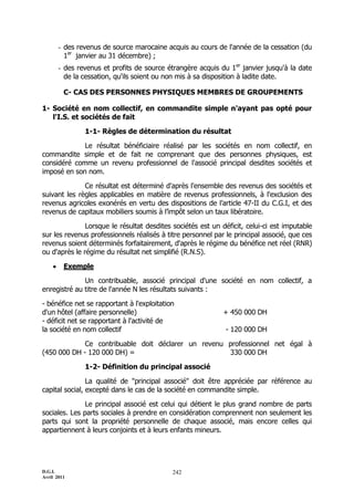 D.G.I.
Avril 2011
242
- des revenus de source marocaine acquis au cours de l'année de la cessation (du
1er
janvier au 31 décembre) ;
- des revenus et profits de source étrangère acquis du 1er
janvier jusqu'à la date
de la cessation, qu'ils soient ou non mis à sa disposition à ladite date.
C- CAS DES PERSONNES PHYSIQUES MEMBRES DE GROUPEMENTS
1- Société en nom collectif, en commandite simple n'ayant pas opté pour
l'I.S. et sociétés de fait
1-1- Règles de détermination du résultat
Le résultat bénéficiaire réalisé par les sociétés en nom collectif, en
commandite simple et de fait ne comprenant que des personnes physiques, est
considéré comme un revenu professionnel de l'associé principal desdites sociétés et
imposé en son nom.
Ce résultat est déterminé d'après l'ensemble des revenus des sociétés et
suivant les règles applicables en matière de revenus professionnels, à l'exclusion des
revenus agricoles exonérés en vertu des dispositions de l’article 47-II du C.G.I, et des
revenus de capitaux mobiliers soumis à l’impôt selon un taux libératoire.
Lorsque le résultat desdites sociétés est un déficit, celui-ci est imputable
sur les revenus professionnels réalisés à titre personnel par le principal associé, que ces
revenus soient déterminés forfaitairement, d'après le régime du bénéfice net réel (RNR)
ou d'après le régime du résultat net simplifié (R.N.S).
 Exemple
Un contribuable, associé principal d'une société en nom collectif, a
enregistré au titre de l'année N les résultats suivants :
- bénéfice net se rapportant à l'exploitation
d'un hôtel (affaire personnelle) + 450 000 DH
- déficit net se rapportant à l'activité de
la société en nom collectif - 120 000 DH
Ce contribuable doit déclarer un revenu professionnel net égal à
(450 000 DH - 120 000 DH) = 330 000 DH
1-2- Définition du principal associé
La qualité de "principal associé" doit être appréciée par référence au
capital social, excepté dans le cas de la société en commandite simple.
Le principal associé est celui qui détient le plus grand nombre de parts
sociales. Les parts sociales à prendre en considération comprennent non seulement les
parts qui sont la propriété personnelle de chaque associé, mais encore celles qui
appartiennent à leurs conjoints et à leurs enfants mineurs.
 