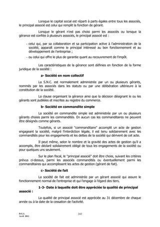 D.G.I.
Avril 2011
243
Lorsque le capital social est réparti à parts égales entre tous les associés,
le principal associé est celui qui remplit la fonction de gérant.
Lorsque le gérant n'est pas choisi parmi les associés ou lorsque la
gérance est confiée à plusieurs associés, le principal associé est :
- celui qui, par sa collaboration et sa participation active à l'administration de la
société, apparaît comme le principal intéressé au bon fonctionnement et au
développement de l'entreprise ;
- ou celui qui offre le plus de garantie quant au recouvrement de l'impôt.
Les caractéristiques de la gérance sont définies en fonction de la forme
juridique de la société :
a- Société en nom collectif
La S.N.C. est normalement administrée par un ou plusieurs gérants,
nommés par les associés dans les statuts ou par une délibération ultérieure à la
constitution de la société.
La clause organisant la gérance ainsi que la décision désignant le ou les
gérants sont publiées et inscrites au registre du commerce.
b- Société en commandite simple
La société en commandite simple est administrée par un ou plusieurs
gérants choisis parmi les commandités. En aucun cas les commanditaires ne peuvent
être désignés comme gérants.
Toutefois, si un associé "commanditaire" accomplit un acte de gestion
engageant la société, malgré l'interdiction légale, il est tenu solidairement avec les
commandités pour les engagements et les dettes de la société qui dérivent de cet acte.
Il peut même, selon le nombre et la gravité des actes de gestion qu'il a
accomplis, être déclaré solidairement obligé de tous les engagements de la société ou
pour quelques uns seulement.
Sur le plan fiscal, le "principal associé" doit être choisi, suivant les critères
prévus ci-dessus, parmi les associés commandités ou éventuellement parmi les
commanditaires qui accomplissent les actes de gestion (gérant de fait).
c- Société de fait
La société de fait est administrée par un gérant associé qui assure le
fonctionnement normal de l'entreprise et qui l'engage à l'égard des tiers.
1-3- Date à laquelle doit être appréciée la qualité de principal
associé :
La qualité de principal associé est appréciée au 31 décembre de chaque
année ou à la date de la cessation de l'activité.
 