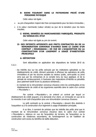 D.G.I.
Avril 2011
246
B- BIENS FIGURANT DANS LE PATRIMOINE PRIVÉ D'UNE
PERSONNE PHYSIQUE
Cette valeur est égale :
 au prix d'acquisition majoré des frais correspondants pour les biens immeubles ;
 à la valeur marchande (valeur vénale) au jour de la donation pour les biens
meubles.
C- BIENS, DENRÉES OU MARCHANDISES FABRIQUÉS, PRODUITS
OU VENDUS EN L'ÉTAT
Cette valeur est égale au prix de revient.
II- DES INTERETS AFFERENTS AUX PRETS CONTRACTES OU DE LA
REMUNERATION CONVENUE D’AVANCE DANS LE CADRE D’UN
CONTRAT « MOURABAHA » EN VUE DE L'ACQUISITION OU LA
CONSTRUCTION D’UN LOGEMENT A USAGE D'HABITATION
PRINCIPALE
A- DÉFINITION
Sont déductibles en application des dispositions de l’article 28-II du
C.G.I :
- les intérêts dus sur les prêts octroyés par les institutions spécialisés ou les
établissements de crédit, dûment autorisés à effectuer les opérations de prêts
immobiliers et par les œuvres sociales du secteur public, semi-public ou privé
ainsi que par les entreprises et ce compte tenu du taux appliqué, et de la
période de remboursement, à l'exclusion des majorations d'intérêts ou pénalités
pour paiement tardif d'une ou plusieurs échéances ;
- le montant de la rémunération convenue d’avance entre les contribuables et les
établissements de crédit et les organismes assimilés dans le cadre d’un contrat
« Mourabaha ».
Par contrat « Mourabaha », on entend un contrat par lequel un
établissement de crédit acquiert, à la demande d’un client, un immeuble en vue de le
lui revendre à son coût d’acquisition plus une rémunération convenue d’avance.
Le prêt contracté ou le contrat « Mourabaha » doivent être destinés à
l'acquisition ou à la construction d'un logement à usage d'habitation principale.
A ce titre, il convient de préciser que les intérêts des prêts ainsi que le
montant de la rémunération convenue d’avance dans le cadre d’un contrat
« Mourabaha », obtenus en vue de l'acquisition de terrains, de l'acquisition ou la
construction de résidences secondaires, de l'aménagement ou de l'addition de
construction sont exclus du bénéfice de ladite déduction.
 