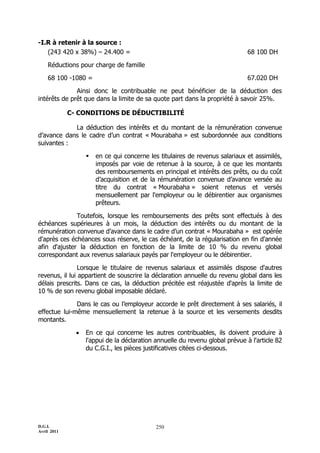 D.G.I.
Avril 2011
250
-I.R à retenir à la source :
(243 420 x 38%) Ŕ 24.400 = 68 100 DH
Réductions pour charge de famille
68 100 -1080 = 67.020 DH
Ainsi donc le contribuable ne peut bénéficier de la déduction des
intérêts de prêt que dans la limite de sa quote part dans la propriété à savoir 25%.
C- CONDITIONS DE DÉDUCTIBILITÉ
La déduction des intérêts et du montant de la rémunération convenue
d’avance dans le cadre d’un contrat « Mourabaha » est subordonnée aux conditions
suivantes :
 en ce qui concerne les titulaires de revenus salariaux et assimilés,
imposés par voie de retenue à la source, à ce que les montants
des remboursements en principal et intérêts des prêts, ou du coût
d’acquisition et de la rémunération convenue d’avance versée au
titre du contrat « Mourabaha » soient retenus et versés
mensuellement par l'employeur ou le débirentier aux organismes
prêteurs.
Toutefois, lorsque les remboursements des prêts sont effectués à des
échéances supérieures à un mois, la déduction des intérêts ou du montant de la
rémunération convenue d’avance dans le cadre d’un contrat « Mourabaha » est opérée
d'après ces échéances sous réserve, le cas échéant, de la régularisation en fin d'année
afin d'ajuster la déduction en fonction de la limite de 10 % du revenu global
correspondant aux revenus salariaux payés par l'employeur ou le débirentier.
Lorsque le titulaire de revenus salariaux et assimilés dispose d'autres
revenus, il lui appartient de souscrire la déclaration annuelle du revenu global dans les
délais prescrits. Dans ce cas, la déduction précitée est réajustée d'après la limite de
10 % de son revenu global imposable déclaré.
Dans le cas ou l’employeur accorde le prêt directement à ses salariés, il
effectue lui-même mensuellement la retenue à la source et les versements desdits
montants.
 En ce qui concerne les autres contribuables, ils doivent produire à
l'appui de la déclaration annuelle du revenu global prévue à l'article 82
du C.G.I., les pièces justificatives citées ci-dessous.
 