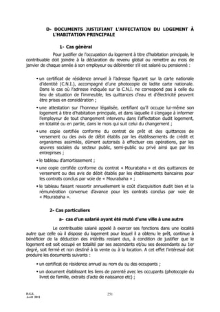 D.G.I.
Avril 2011
251
D- DOCUMENTS JUSTIFIANT L'AFFECTATION DU LOGEMENT À
L'HABITATION PRINCIPALE
1- Cas général
Pour justifier de l'occupation du logement à titre d'habitation principale, le
contribuable doit joindre à la déclaration du revenu global ou remettre au mois de
janvier de chaque année à son employeur ou débirentier s'il est salarié ou pensionné :
 un certificat de résidence annuel à l’adresse figurant sur la carte nationale
d’identité (C.N.I.), accompagné d’une photocopie de ladite carte nationale.
Dans le cas où l'adresse indiquée sur la C.N.I. ne correspond pas à celle du
lieu de situation de l'immeuble, les quittances d'eau et d'électricité peuvent
être prises en considération ;
 une attestation sur l’honneur légalisée, certifiant qu’il occupe lui-même son
logement à titre d’habitation principale, et dans laquelle il s’engage à informer
l’employeur de tout changement intervenu dans l’affectation dudit logement,
en totalité ou en partie, dans le mois qui suit celui du changement ;
 une copie certifiée conforme du contrat de prêt et des quittances de
versement ou des avis de débit établis par les établissements de crédit et
organismes assimilés, dûment autorisés à effectuer ces opérations, par les
œuvres sociales du secteur public, semi-public ou privé ainsi que par les
entreprises ;
 le tableau d’amortissement ;
 une copie certifiée conforme du contrat « Mourabaha » et des quittances de
versement ou des avis de débit établis par les établissements bancaires pour
les contrats conclus par voie de « Mourabaha » ;
 le tableau faisant ressortir annuellement le coût d’acquisition dudit bien et la
rémunération convenue d’avance pour les contrats conclus par voie de
« Mourabaha ».
2- Cas particuliers
a- cas d’un salarié ayant été muté d’une ville à une autre
Le contribuable salarié appelé à exercer ses fonctions dans une localité
autre que celle où il dispose du logement pour lequel il a obtenu le prêt, continue à
bénéficier de la déduction des intérêts restant dus, à condition de justifier que le
logement est soit occupé en totalité par ses ascendants et/ou ses descendants au 1er
degré, soit fermé et non destiné à la vente ou à la location. A cet effet l'intéressé doit
produire les documents suivants :
 un certificat de résidence annuel au nom du ou des occupants ;
 un document établissant les liens de parenté avec les occupants (photocopie du
livret de famille, extraits d'acte de naissance etc) ;
 