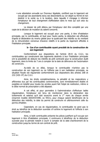 D.G.I.
Avril 2011
252
 une attestation annuelle sur l'honneur légalisée, certifiant que le logement est
occupé par ses ascendants et/ou ses descendants au 1er degré ou fermé et non
destiné à la vente ou à la location, dans laquelle il s'engage à informer
l'employeur de tout changement d'affectation dans le mois qui suit celui du
changement.
Le dossier de prêt détenu par l’employeur doit être complété par une
copie de la décision de mutation du salarié concerné.
Lorsque le logement est occupé pour une partie, à titre d'habitation
principale, par le contribuable, et loué pour l'autre partie, la déduction est effectuée
d'après la déclaration du revenu global pour la quote-part des intérêts ou du montant
de la rémunération convenue d’avance relatifs à la partie du logement affectée à
l'habitation principale.
b- Cas d’un contribuable ayant procédé de la construction de
son logement
Conformément aux dispositions de l’article 28-II du C.G.I, les
contribuables qui construisent des logements destinés à leur l’habitation principale
ont la possibilité de déduire les intérêts de prêt contracté pour la construction dudit
logement, dans la limite de 7 ans à compter de la date de délivrance de l’autorisation
de construire.
Au-delà de ce délai, lorsque le contribuable n’achève pas la
construction de son logement ou ne l’affecte pas à son habitation principale, sa
situation fiscale est régularisée conformément aux dispositions des articles 208 et
232 (VIII- 8°) du C.G.I.
Ainsi, les droits complémentaires, la pénalité et les majorations y
afférentes dus par les contribuables contrevenants, sont immédiatement établis et
exigibles en totalité pour toutes les années ayant fait l’objet de restitution, même si
le délai normal de prescription a été dépassé.
A cet effet, et pour permettre à l’administration d’effectuer ladite
régularisation, l’employeur est tenu de mentionner dans la déclaration des
traitements et salaires qu’il doit souscrire avant le 1er
mars de chaque année
(imprimé modèle ADC041F/09E, ex 9421), pour chaque salarié bénéficiaire de la
déduction des intérêts, la date du permis de construire et ultérieurement celle du
permis d’habiter.
Cependant, en cas de régularisation, le contribuable ne perd pas le
droit au bénéfice de la déduction susvisée s’il achève le logement et l’affecte à son
habitation principale.
Ainsi, si ledit contribuable présente les pièces justifiant qu’il occupe son
logement à titre d’habitation principale, il continuera à bénéficier de la déduction
susvisée pour la période restant à courir à compter de la date d’achèvement de la
construction jusqu’au terme de son contrat de prêt.
 