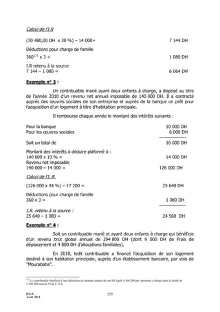 D.G.I.
Avril 2011
255
Calcul de l’I.R
(70 480,00 DH x 30 %) Ŕ 14 000= 7 144 DH
Déductions pour charge de famille
360121
x 3 = 1 080 DH
I.R retenu à la source
7 144 Ŕ 1 080 = 6 064 DH
Exemple n° 3 :
Un contribuable marié ayant deux enfants à charge, a disposé au titre
de l’année 2010 d’un revenu net annuel imposable de 140 000 DH. Il a contracté
auprès des œuvres sociales de son entreprise et auprès de la banque un prêt pour
l’acquisition d’un logement à titre d’habitation principale.
Il rembourse chaque année le montant des intérêts suivants :
Pour la banque 10 000 DH
Pour les œuvres sociales 6 000 DH
Soit un total de 16 000 DH
Montant des intérêts à déduire plafonné à :
140 000 x 10 % = 14 000 DH
Revenu net imposable
140 000 Ŕ 14 000 = 126 000 DH
Calcul de l’I..R.
(126 000 x 34 %) Ŕ 17 200 = 25 640 DH
Déductions pour charge de famille
360 x 3 = 1 080 DH
I.R. retenu à la source :
25 640 Ŕ 1 080 = 24 560 DH
Exemple n° 4 :
Soit un contribuable marié et ayant deux enfants à charge qui bénéficie
d’un revenu brut global annuel de 294 800 DH (dont 9 000 DH de Frais de
déplacement et 4 800 DH d’allocations familiales).
En 2010, ledit contribuable a financé l’acquisition de son logement
destiné à son habitation principale, auprès d’un établissement bancaire, par voie de
"Mourabaha".
121
Le contribuable bénéficie d’une déduction du montant annuel de son I.R égale à 360 DH par personne à charge dans la limité de
2 360 DH (article 74 du C.G.I).
 