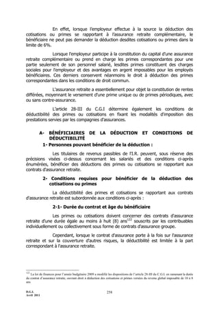 D.G.I.
Avril 2011
258
En effet, lorsque l’employeur effectue à la source la déduction des
cotisations ou primes se rapportant à l’assurance retraite complémentaire, le
bénéficiaire ne peut pas demander la déduction desdites cotisations ou primes dans la
limite de 6%.
Lorsque l'employeur participe à la constitution du capital d'une assurance
retraite complémentaire ou prend en charge les primes correspondantes pour une
partie seulement de son personnel salarié, lesdites primes constituent des charges
sociales pour l'employeur et des avantages en argent imposables pour les employés
bénéficiaires. Ces derniers conservent néanmoins le droit à déduction des primes
correspondantes dans les conditions de droit commun.
L'assurance retraite a essentiellement pour objet la constitution de rentes
différées, moyennant le versement d'une prime unique ou de primes périodiques, avec
ou sans contre-assurance.
L’article 28-III du C.G.I détermine également les conditions de
déductibilité des primes ou cotisations en fixant les modalités d'imposition des
prestations servies par les compagnies d'assurances.
A- BÉNÉFICIAIRES DE LA DÉDUCTION ET CONDITIONS DE
DÉDUCTIBILITÉ
1- Personnes pouvant bénéficier de la déduction :
Les titulaires de revenus passibles de l'I.R. peuvent, sous réserve des
précisions visées ci-dessus concernant les salariés et des conditions ci-après
énumérées, bénéficier des déductions des primes ou cotisations se rapportant aux
contrats d'assurance retraite.
2- Conditions requises pour bénéficier de la déduction des
cotisations ou primes
La déductibilité des primes et cotisations se rapportant aux contrats
d'assurance retraite est subordonnée aux conditions ci-après :
2-1- Durée du contrat et âge du bénéficiaire
Les primes ou cotisations doivent concerner des contrats d'assurance
retraite d'une durée égale au moins à huit (8) ans122
souscrits par les contribuables
individuellement ou collectivement sous forme de contrats d'assurance groupe.
Cependant, lorsque le contrat d'assurance porte à la fois sur l'assurance
retraite et sur la couverture d'autres risques, la déductibilité est limitée à la part
correspondant à l'assurance retraite.
122
La loi de finances pour l’année budgétaire 2009 a modifié les dispositions de l’article 28-III du C.G.I. en ramenant la durée
du contrat d’assurance retraite, ouvrant droit à déduction des cotisations et primes versées du revenu global imposable de 10 à 8
ans.
 