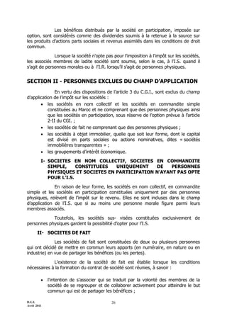 D.G.I.
Avril 2011
26
Les bénéfices distribués par la société en participation, imposée sur
option, sont considérés comme des dividendes soumis à la retenue à la source sur
les produits d’actions parts sociales et revenus assimilés dans les conditions de droit
commun.
Lorsque la société n'opte pas pour l'imposition à l'impôt sur les sociétés,
les associés membres de ladite société sont soumis, selon le cas, à l'I.S. quand il
s’agit de personnes morales ou à l'I.R. lorsqu’il s’agit de personnes physiques.
SECTION II - PERSONNES EXCLUES DU CHAMP D’APPLICATION
En vertu des dispositions de l’article 3 du C.G.I., sont exclus du champ
d’application de l’impôt sur les sociétés :
 les sociétés en nom collectif et les sociétés en commandite simple
constituées au Maroc et ne comprenant que des personnes physiques ainsi
que les sociétés en participation, sous réserve de l’option prévue à l’article
2-II du CGI. ;
 les sociétés de fait ne comprenant que des personnes physiques ;
 les sociétés à objet immobilier, quelle que soit leur forme, dont le capital
est divisé en parts sociales ou actions nominatives, dites « sociétés
immobilières transparentes » ;
 les groupements d’intérêt économique.
I- SOCIETES EN NOM COLLECTIF, SOCIETES EN COMMANDITE
SIMPLE, CONSTITUEES UNIQUEMENT DE PERSONNES
PHYSIQUES ET SOCIETES EN PARTICIPATION N’AYANT PAS OPTE
POUR L’I.S.
En raison de leur forme, les sociétés en nom collectif, en commandite
simple et les sociétés en participation constituées uniquement par des personnes
physiques, relèvent de l’impôt sur le revenu. Elles ne sont incluses dans le champ
d’application de l’I.S. que si au moins une personne morale figure parmi leurs
membres associés.
Toutefois, les sociétés sus- visées constituées exclusivement de
personnes physiques gardent la possibilité d’opter pour l’I.S.
II- SOCIETES DE FAIT
Les sociétés de fait sont constituées de deux ou plusieurs personnes
qui ont décidé de mettre en commun leurs apports (en numéraire, en nature ou en
industrie) en vue de partager les bénéfices (ou les pertes).
L'existence de la société de fait est établie lorsque les conditions
nécessaires à la formation du contrat de société sont réunies, à savoir :
 l'intention de s'associer qui se traduit par la volonté des membres de la
société de se regrouper et de collaborer activement pour atteindre le but
commun qui est de partager les bénéfices ;
 