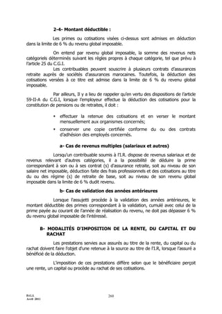 D.G.I.
Avril 2011
260
2-4- Montant déductible :
Les primes ou cotisations visées ci-dessus sont admises en déduction
dans la limite de 6 % du revenu global imposable.
On entend par revenu global imposable, la somme des revenus nets
catégoriels déterminés suivant les règles propres à chaque catégorie, tel que prévu à
l’article 25 du C.G.I.
Les contribuables peuvent souscrire à plusieurs contrats d’assurances
retraite auprès de sociétés d'assurances marocaines. Toutefois, la déduction des
cotisations versées à ce titre est admise dans la limite de 6 % du revenu global
imposable.
Par ailleurs, Il y a lieu de rappeler qu’en vertu des dispositions de l’article
59-II-A du C.G.I, lorsque l’employeur effectue la déduction des cotisations pour la
constitution de pensions ou de retraites, il doit :
 effectuer la retenue des cotisations et en verser le montant
mensuellement aux organismes concernés;
 conserver une copie certifiée conforme du ou des contrats
d’adhésion des employés concernés.
a- Cas de revenus multiples (salariaux et autres)
Lorsqu'un contribuable soumis à l'I.R. dispose de revenus salariaux et de
revenus relevant d'autres catégories, il a la possibilité de déduire la prime
correspondant à son ou à ses contrat (s) d'assurance retraite, soit au niveau de son
salaire net imposable, déduction faite des frais professionnels et des cotisations au titre
du ou des régime (s) de retraite de base, soit au niveau de son revenu global
imposable dans la limite de 6 % dudit revenu.
b- Cas de validation des années antérieures
Lorsque l'assujetti procède à la validation des années antérieures, le
montant déductible des primes correspondant à la validation, cumulé avec celui de la
prime payée au courant de l'année de réalisation du revenu, ne doit pas dépasser 6 %
du revenu global imposable de l'intéressé.
B- MODALITÉS D'IMPOSITION DE LA RENTE, DU CAPITAL ET DU
RACHAT
Les prestations servies aux assurés au titre de la rente, du capital ou du
rachat doivent faire l'objet d'une retenue à la source au titre de l'I.R, lorsque l’assuré a
bénéficié de la déduction.
L'imposition de ces prestations diffère selon que le bénéficiaire perçoit
une rente, un capital ou procède au rachat de ses cotisations.
 