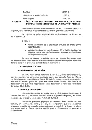 D.G.I.
Avril 2011
265
Impôt dû 30 680 DH
- Retenue à la source à déduire 2 920 DH
- Net exigible 27 760 DH
SECTION III- ÉVALUATION DES DEPENSES DES CONTRIBUABLES LORS
DE L’EXAMEN DE L’ENSEMBLE DE LA SITUATION FISCALE
L’examen d’ensemble de la situation fiscale du contribuable, personne
physique, tend à renforcer le contrôle fiscal du revenu global du contribuable.
Ce dispositif est prévu respectivement par les dispositions des articles
29 et 216 du C.G.I
Il vise à :
 vérifier la sincérité de la déclaration annuelle du revenu global
du contribuable ;
 contrôler la cohérence entre le revenu déclaré et la situation des
dépenses autres que professionnelles, évaluées conformément
aux dispositions légales.
En outre, ce procédé de contrôle permet de comparer les ressources et
les dépenses et de servir de base à la rectification du revenu annuel global imposable
dans le cadre de la procédure contradictoire de rectification.
I- CHAMP D’APPLICATION
A- PERSONNES CONCERNÉES
En vertu du 1er
alinéa de l’article 216 du C.G.I, seules sont concernées,
par cet examen, les personnes physiques ayant leur domicile fiscal au Maroc,
conformément aux dispositions de l’article 23 du C.G.I et ayant souscrit la déclaration
annuelle du revenu global ou ayant fait l’objet d’une taxation pour défaut de
déclaration ainsi que celles dispensées de ladite déclaration en vertu des dispositions
de l’article 86 du C.G.I.
B- REVENUS CONCERNÉS
L’examen d’ensemble est exercé dans le délai de prescription prévu à
l’article 232 du C.G.I, et couvre tous les revenus et profits catégoriels, de source
marocaine ou étrangère, énumérés à l’article 21 du C.G.I.
Lorsqu’une personne physique est membre d’une société en non
collectif, en commandite simple, de fait, ne comprenant que des personnes
physiques et qu’elle est imposée en tant qu’associé principal, il y a lieu de ne retenir
que sa part dans le résultat desdites sociétés, pour la détermination de son revenu
professionnel.
 