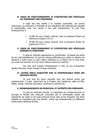 D.G.I.
Avril 2011
267
B- FRAIS DE FONCTIONNEMENT ET D’ENTRETIEN DES VÉHICULES
DE TRANSPORT DES PERSONNES
Il s’agit des frais relatifs à la vignette automobile, aux primes
d’assurance, au carburant, à l’entretien et aux réparations des véhicules que possède
le contribuable, mais non inscrits à son actif professionnel. Ils sont fixés
forfaitairement à :
 12.000 DH pour chaque véhicule, dont la puissance fiscale est
inférieure ou égale à 10 C.V ;
 24.000 DH pour chaque véhicule, dont la puissance fiscale est
supérieure à 10 C.V.
C- FRAIS DE FONCTIONNEMENT ET D’ENTRETIEN DES VÉHICULES
AÉRIENS ET MARITIMES
Il s’agit de véhicules appartenant au contribuable ne faisant pas partie
de son actif professionnel. Ce sont les charges afférentes aux yachts ou bateaux de
plaisance à voiles (avec ou sans moteur auxiliaire) ou à moteur fixe ou hors bord,
aux avions de tourisme et à tout autre véhicule aérien ou maritime.
Ces frais sont évalués forfaitairement à 10% du prix d’acquisition
desdits véhicules, toutes charges et taxes comprises.
D- LOYERS RÉELS ACQUITTÉS PAR LE CONTRIBUABLE POUR SES
BESOINS PRIVÉS
Ce sont tous les loyers acquittés pour des besoins autres que
professionnels. Il s’agit, notamment de la location, des résidences, salles de fête,
hôtels, motels, véhicules (terrestres, maritimes ou aériens) etc.
E- REMBOURSEMENTS EN PRINCIPAL ET INTÉRÊTS DES EMPRUNTS
Ce sont les montants annuels se rapportant aux remboursements en
principal et intérêts des emprunts contractés par le contribuable auprès des
organismes de crédit ou de toute personne tierce dans le but d’acquérir des biens
meubles ou immeubles pour des besoins autres que professionnels ou d’effectuer
toutes autres dépenses privées.
 