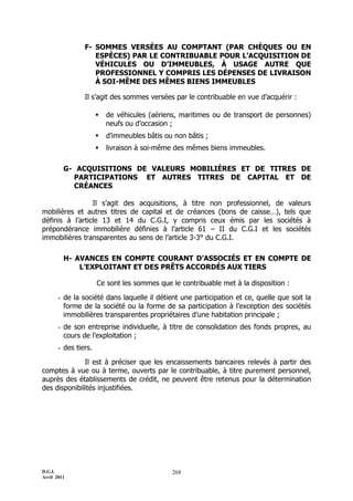 D.G.I.
Avril 2011
268
F- SOMMES VERSÉES AU COMPTANT (PAR CHÈQUES OU EN
ESPÈCES) PAR LE CONTRIBUABLE POUR L’ACQUISITION DE
VÉHICULES OU D’IMMEUBLES, À USAGE AUTRE QUE
PROFESSIONNEL Y COMPRIS LES DÉPENSES DE LIVRAISON
À SOI-MÊME DES MÊMES BIENS IMMEUBLES
Il s’agit des sommes versées par le contribuable en vue d’acquérir :
 de véhicules (aériens, maritimes ou de transport de personnes)
neufs ou d’occasion ;
 d’immeubles bâtis ou non bâtis ;
 livraison à soi-même des mêmes biens immeubles.
G- ACQUISITIONS DE VALEURS MOBILIÈRES ET DE TITRES DE
PARTICIPATIONS ET AUTRES TITRES DE CAPITAL ET DE
CRÉANCES
Il s’agit des acquisitions, à titre non professionnel, de valeurs
mobilières et autres titres de capital et de créances (bons de caisse…), tels que
définis à l’article 13 et 14 du C.G.I, y compris ceux émis par les sociétés à
prépondérance immobilière définies à l’article 61 Ŕ II du C.G.I et les sociétés
immobilières transparentes au sens de l’article 3-3° du C.G.I.
H- AVANCES EN COMPTE COURANT D’ASSOCIÉS ET EN COMPTE DE
L’EXPLOITANT ET DES PRÊTS ACCORDÉS AUX TIERS
Ce sont les sommes que le contribuable met à la disposition :
- de la société dans laquelle il détient une participation et ce, quelle que soit la
forme de la société ou la forme de sa participation à l’exception des sociétés
immobilières transparentes propriétaires d’une habitation principale ;
- de son entreprise individuelle, à titre de consolidation des fonds propres, au
cours de l’exploitation ;
- des tiers.
Il est à préciser que les encaissements bancaires relevés à partir des
comptes à vue ou à terme, ouverts par le contribuable, à titre purement personnel,
auprès des établissements de crédit, ne peuvent être retenus pour la détermination
des disponibilités injustifiées.
 