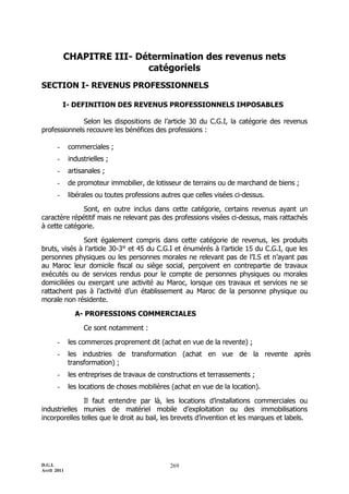 D.G.I.
Avril 2011
269
CHAPITRE III- Détermination des revenus nets
catégoriels
SECTION I- REVENUS PROFESSIONNELS
I- DEFINITION DES REVENUS PROFESSIONNELS IMPOSABLES
Selon les dispositions de l’article 30 du C.G.I, la catégorie des revenus
professionnels recouvre les bénéfices des professions :
- commerciales ;
- industrielles ;
- artisanales ;
- de promoteur immobilier, de lotisseur de terrains ou de marchand de biens ;
- libérales ou toutes professions autres que celles visées ci-dessus.
Sont, en outre inclus dans cette catégorie, certains revenus ayant un
caractère répétitif mais ne relevant pas des professions visées ci-dessus, mais rattachés
à cette catégorie.
Sont également compris dans cette catégorie de revenus, les produits
bruts, visés à l’article 30-3° et 45 du C.G.I et énumérés à l’article 15 du C.G.I, que les
personnes physiques ou les personnes morales ne relevant pas de l’I.S et n’ayant pas
au Maroc leur domicile fiscal ou siège social, perçoivent en contrepartie de travaux
exécutés ou de services rendus pour le compte de personnes physiques ou morales
domiciliées ou exerçant une activité au Maroc, lorsque ces travaux et services ne se
rattachent pas à l’activité d’un établissement au Maroc de la personne physique ou
morale non résidente.
A- PROFESSIONS COMMERCIALES
Ce sont notamment :
- les commerces proprement dit (achat en vue de la revente) ;
- les industries de transformation (achat en vue de la revente après
transformation) ;
- les entreprises de travaux de constructions et terrassements ;
- les locations de choses mobilières (achat en vue de la location).
Il faut entendre par là, les locations d’installations commerciales ou
industrielles munies de matériel mobile d’exploitation ou des immobilisations
incorporelles telles que le droit au bail, les brevets d’invention et les marques et labels.
 