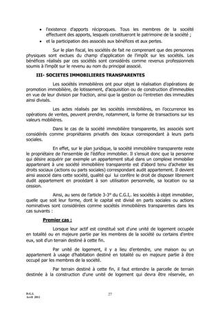 D.G.I.
Avril 2011
27
 l'existence d'apports réciproques. Tous les membres de la société
effectuent des apports, lesquels constitueront le patrimoine de la société ;
 et la participation des associés aux bénéfices et aux pertes.
Sur le plan fiscal, les sociétés de fait ne comprenant que des personnes
physiques sont exclues du champ d’application de l’impôt sur les sociétés. Les
bénéfices réalisés par ces sociétés sont considérés comme revenus professionnels
soumis à l’impôt sur le revenu au nom du principal associé.
III- SOCIETES IMMOBILIERES TRANSPARENTES
Les sociétés immobilières ont pour objet la réalisation d’opérations de
promotion immobilière, de lotissement, d’acquisition ou de construction d’immeubles
en vue de leur division par fraction, ainsi que la gestion ou l’entretien des immeubles
ainsi divisés.
Les actes réalisés par les sociétés immobilières, en l’occurrence les
opérations de ventes, peuvent prendre, notamment, la forme de transactions sur les
valeurs mobilières.
Dans le cas de la société immobilière transparente, les associés sont
considérés comme propriétaires privatifs des locaux correspondant à leurs parts
sociales.
En effet, sur le plan juridique, la société immobilière transparente reste
le propriétaire de l’ensemble de l’édifice immobilier. Il s’ensuit donc que la personne
qui désire acquérir par exemple un appartement situé dans un complexe immobilier
appartenant à une société immobilière transparente est d’abord tenu d’acheter les
droits sociaux (actions ou parts sociales) correspondant audit appartement. Il devient
ainsi associé dans cette société, qualité qui lui confère le droit de disposer librement
dudit appartement en procédant à son utilisation personnelle, sa location ou sa
cession.
Ainsi, au sens de l’article 3-3° du C.G.I,. les sociétés à objet immobilier,
quelle que soit leur forme, dont le capital est divisé en parts sociales ou actions
nominatives sont considérées comme sociétés immobilières transparentes dans les
cas suivants :
Premier cas :
Lorsque leur actif est constitué soit d'une unité de logement occupée
en totalité ou en majeure partie par les membres de la société ou certains d'entre
eux, soit d'un terrain destiné à cette fin.
Par unité de logement, il y a lieu d’entendre, une maison ou un
appartement à usage d’habitation destiné en totalité ou en majeure partie à être
occupé par les membres de la société.
Par terrain destiné à cette fin, il faut entendre la parcelle de terrain
destinée à la construction d'une unité de logement qui devra être réservée, en
 