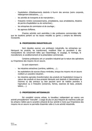 D.G.I.
Avril 2011
270
- l’exploitation d’établissements destinés à fournir des services (soins corporels,
hébergement distractions, ...) ;
- les activités de transports et de manutention ;
- l’industrie minière (concessionnaires, amodiataires, sous amodiataires, titulaires
de permis d’exploitation ou de recherches) ;
- les entreprises de commission et de courtage ;
- les agences d’affaires.
D’autres activités sont assimilées à des professions commerciales telle
que les locations portant sur les locaux meublés ou garnis y compris les éléments
incorporels.
B- PROFESSIONS INDUSTRIELLES
Sont réputées exercer une profession industrielle, les entreprises qui
fabriquent les produits, les transforment, modifient l’état ou procèdent à des
manipulations les concernant telles que l’assemblage, le coupage, le montage, le
morcellement, le conditionnement et la présentation commerciale.
Certaines professions ont un caractère industriel par la nature des opérations
ou l'importance des moyens mis en oeuvre.
Ce sont notamment :
- les industries extractives (carrières, sablières, ...) ;
- les exploitations de sources d'eaux minérales, lorsque les moyens mis en oeuvre
revêtent un caractère industriel ;
- les industries agricoles (transformation des produits de l'exploitation) lorsque la
nature des produits et sous-produits fabriqués sont destinés à l'alimentation de
l'homme ou des animaux ou bien peuvent servir de matière première à
l'agriculture ou à l'industrie (conserves, farines, essences de base, produits
laitiers, ...).
C- PROFESSIONS ARTISANALES
Est considéré comme artisan, le travailleur indépendant qui exerce une
activité principalement "manuelle". L'usage de plus en plus fréquent de machines outils par
les artisans n'altère pas le caractère artisanal de leur activité à moins que l'importance des
moyens mis en oeuvre ne permette d'assimiler celle-ci à une activité industrielle.
 