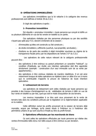 D.G.I.
Avril 2011
271
D- OPÉRATIONS IMMOBILIÈRES
Les opérations immobilières que la loi rattache à la catégorie des revenus
professionnels sont définies à l’article 30 du C.G.I.
Il s’agit des opérations ci-après :
1- Promotion immobilière
Est réputée « promoteur immobilier » toute personne qui conçoit et édifie un
ou plusieurs bâtiments en vue de les vendre en totalité ou en partie.
Ces opérations réalisées par des personnes physiques ou par des sociétés
n’ayant pas opté pour l’I.S. doivent s’entendre de la cession :
- d’immeubles qu’elles ont construits ou fait construire ;
- de droits immobiliers y afférents (usufruit, nue-propriété, servitudes) ;
- d'actions ou de parts des sociétés à objet immobilier soumises au régime de la
transparence fiscale prévu par les dispositions de l'article 3-3° du C.G.I.
Les opérations de cette nature relevant de la catégorie professionnelle
peuvent être :
- des opérations à titre onéreux ou gratuit présentant un caractère "habituel". La
condition d'habitude, qui révèle une intention spéculative doit être appréciée
strictement (exemple : construction d'un seul immeuble suivi de sa vente par
appartements) ;
- des opérations à titre onéreux réalisées de manière répétitives. Il en est ainsi
notamment lorsque de telles opérations se répètent dans un délai d’un an à moins
que le contribuable n'apporte la preuve de l'absence de toute intention
spéculative.
2- Lotissement de terrains
Les opérations de lotissement sont celles réalisées par toute personne qui
procède à des travaux d’aménagement ou de viabilisation de terrains à bâtir en vue de
leur vente en totalité ou par lots, quel que soit le mode d'acquisition de ces terrains.
Les revenus imposables à ce titre sont ceux provenant de la vente de
terrains lotis dans les conditions prévues par la législation et la réglementation applicable
en la matière.
Cette définition exclut les profits provenant de la cession de terrains déjà
morcelés, acquis par héritage, qu'ils soient situés à l'intérieur ou à l'extérieur des
périmètres urbains et qui sont soumis à l’impôt au titre du profit foncier.
3- Opérations effectuées par les marchands de biens
Ce sont celles les opérations effectuées par toute personne qui réalise des
ventes d'immeubles bâtis et/ou non bâtis acquis à titre onéreux ou par donation.
 