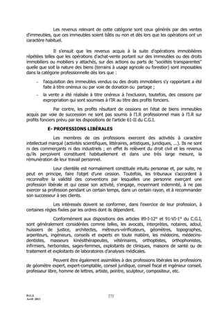 D.G.I.
Avril 2011
272
Les revenus relevant de cette catégorie sont ceux générés par des ventes
d'immeubles, que ces immeubles soient bâtis ou non et dès lors que les opérations ont un
caractère habituel.
Il s'ensuit que les revenus acquis à la suite d'opérations immobilières
répétées telles que les opérations d'achat-vente portant sur des immeubles ou des droits
immobiliers ou mobiliers y attachés, sur des actions ou parts de "sociétés transparentes"
quelle que soit la nature des biens (terrains à usage agricole ou forestier) sont imposables
dans la catégorie professionnelle dès lors que :
- l'acquisition des immeubles vendus ou des droits immobiliers s'y rapportant a été
faite à titre onéreux ou par voie de donation ou partage ;
- la vente a été réalisée à titre onéreux à l'exclusion, toutefois, des cessions par
expropriation qui sont soumises à l’IR au titre des profits fonciers.
Par contre, les profits résultant de cessions en l'état de biens immeubles
acquis par voie de succession ne sont pas soumis à l'I.R professionnel mais à l’I.R sur
profits fonciers prévu par les dispositions de l’article 61-II du C.G.I.
E- PROFESSIONS LIBÉRALES
Les membres de ces professions exercent des activités à caractère
intellectuel marqué (activités scientifiques, littéraires, artistiques, juridiques, ...). Ils ne sont
ni des commerçants ni des industriels ; en effet ils relèvent du droit civil et les revenus
qu'ils perçoivent constituent habituellement et dans une très large mesure, la
rémunération de leur travail personnel.
Leur clientèle est normalement constituée intuitu personae et, par suite, ne
peut en principe, faire l'objet d'une cession. Toutefois, les tribunaux s'accordent à
reconnaître la validité des conventions par lesquelles une personne exerçant une
profession libérale et qui cesse son activité, s'engage, moyennant indemnité, à ne pas
exercer sa profession pendant un certain temps, dans un certain rayon, et à recommander
son successeur à ses clients.
Les intéressés doivent se conformer, dans l'exercice de leur profession, à
certaines règles fixées par les ordres dont ils dépendent.
Conformément aux dispositions des articles 89-I-12° et 91-VI-1° du C.G.I,
sont généralement considérées comme telles, les avocats, interprètes, notaires, adoul,
huissiers de justice, architectes, métreurs-vérificateurs, géomètres, topographes,
arpenteurs, ingénieurs, conseils et experts en toute matière, les médecins, médecins-
dentistes, masseurs kinésithérapeutes, vétérinaires, orthoptistes, orthophonistes,
infirmiers, herboristes, sages-femmes, exploitants de cliniques, maisons de santé ou de
traitement et exploitants de laboratoires d’analyses médicales.
Peuvent être également assimilées à des professions libérales les professions
de géomètre expert, expert-comptable, conseil juridique, conseil fiscal et ingénieur conseil,
professeur libre, homme de lettres, artiste, peintre, sculpteur, compositeur, etc.
 