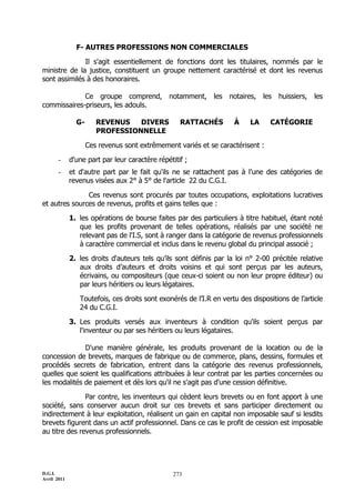D.G.I.
Avril 2011
273
F- AUTRES PROFESSIONS NON COMMERCIALES
Il s'agit essentiellement de fonctions dont les titulaires, nommés par le
ministre de la justice, constituent un groupe nettement caractérisé et dont les revenus
sont assimilés à des honoraires.
Ce groupe comprend, notamment, les notaires, les huissiers, les
commissaires-priseurs, les adouls.
G- REVENUS DIVERS RATTACHÉS À LA CATÉGORIE
PROFESSIONNELLE
Ces revenus sont extrêmement variés et se caractérisent :
- d'une part par leur caractère répétitif ;
- et d'autre part par le fait qu'ils ne se rattachent pas à l’une des catégories de
revenus visées aux 2° à 5° de l'article 22 du C.G.I.
Ces revenus sont procurés par toutes occupations, exploitations lucratives
et autres sources de revenus, profits et gains telles que :
1. les opérations de bourse faites par des particuliers à titre habituel, étant noté
que les profits provenant de telles opérations, réalisés par une société ne
relevant pas de l'I.S, sont à ranger dans la catégorie de revenus professionnels
à caractère commercial et inclus dans le revenu global du principal associé ;
2. les droits d'auteurs tels qu’ils sont définis par la loi n° 2-00 précitée relative
aux droits d’auteurs et droits voisins et qui sont perçus par les auteurs,
écrivains, ou compositeurs (que ceux-ci soient ou non leur propre éditeur) ou
par leurs héritiers ou leurs légataires.
Toutefois, ces droits sont exonérés de l’I.R en vertu des dispositions de l’article
24 du C.G.I.
3. Les produits versés aux inventeurs à condition qu'ils soient perçus par
l'inventeur ou par ses héritiers ou leurs légataires.
D'une manière générale, les produits provenant de la location ou de la
concession de brevets, marques de fabrique ou de commerce, plans, dessins, formules et
procédés secrets de fabrication, entrent dans la catégorie des revenus professionnels,
quelles que soient les qualifications attribuées à leur contrat par les parties concernées ou
les modalités de paiement et dès lors qu'il ne s'agit pas d'une cession définitive.
Par contre, les inventeurs qui cèdent leurs brevets ou en font apport à une
société, sans conserver aucun droit sur ces brevets et sans participer directement ou
indirectement à leur exploitation, réalisent un gain en capital non imposable sauf si lesdits
brevets figurent dans un actif professionnel. Dans ce cas le profit de cession est imposable
au titre des revenus professionnels.
 