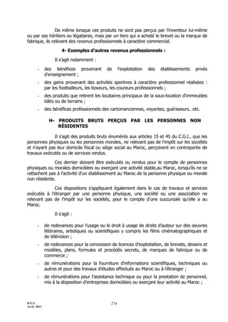 D.G.I.
Avril 2011
274
De même lorsque ces produits ne sont pas perçus par l'inventeur lui-même
ou par ses héritiers ou légataires, mais par un tiers qui a acheté le brevet ou la marque de
fabrique, ils relèvent des revenus professionnels à caractère commercial.
4- Exemples d’autres revenus professionnels :
Il s’agit notamment :
- des bénéfices provenant de l'exploitation des établissements privés
d'enseignement ;
- des gains provenant des activités sportives à caractère professionnel réalisées :
par les footballeurs, les boxeurs, les coureurs professionnels ;
- des produits que retirent les locataires principaux de la sous-location d'immeubles
bâtis ou de terrains ;
- des bénéfices professionnels des cartomanciennes, voyantes, guérisseurs…etc.
H- PRODUITS BRUTS PERÇUS PAR LES PERSONNES NON
RÉSIDENTES
Il s'agit des produits bruts énumérés aux articles 15 et 45 du C.G.I., que les
personnes physiques ou les personnes morales, ne relevant pas de l'impôt sur les sociétés
et n'ayant pas leur domicile fiscal ou siège social au Maroc, perçoivent en contrepartie de
travaux exécutés ou de services rendus.
Ces dernier doivent être exécutés ou rendus pour le compte de personnes
physiques ou morales domiciliées ou exerçant une activité stable,au Maroc, lorsqu’ils ne se
rattachent pas à l'activité d'un établissement au Maroc de la personne physique ou morale
non résidente.
Ces dispositions s'appliquent également dans le cas de travaux et services
exécutés à l'étranger par une personne physique, une société ou une association ne
relevant pas de l'impôt sur les sociétés, pour le compte d'une succursale qu'elle a au
Maroc.
Il s'agit :
- de redevances pour l'usage ou le droit à usage de droits d'auteur sur des oeuvres
littéraires, artistiques ou scientifiques y compris les films cinématographiques et
de télévision ;
- de redevances pour la concession de licences d'exploitation, de brevets, dessins et
modèles, plans, formules et procédés secrets, de marques de fabrique ou de
commerce ;
- de rémunérations pour la fourniture d'informations scientifiques, techniques ou
autres et pour des travaux d'études effectués au Maroc ou à l'étranger ;
- de rémunérations pour l'assistance technique ou pour la prestation de personnel,
mis à la disposition d’entreprises domiciliées ou exerçant leur activité au Maroc ;
 