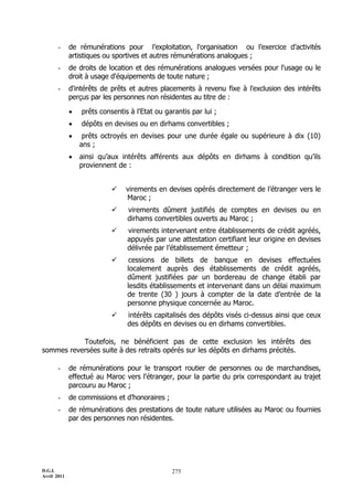 D.G.I.
Avril 2011
275
- de rémunérations pour l’exploitation, l'organisation ou l’exercice d’activités
artistiques ou sportives et autres rémunérations analogues ;
- de droits de location et des rémunérations analogues versées pour l'usage ou le
droit à usage d'équipements de toute nature ;
- d'intérêts de prêts et autres placements à revenu fixe à l'exclusion des intérêts
perçus par les personnes non résidentes au titre de :
 prêts consentis à l'Etat ou garantis par lui ;
 dépôts en devises ou en dirhams convertibles ;
 prêts octroyés en devises pour une durée égale ou supérieure à dix (10)
ans ;
 ainsi qu’aux intérêts afférents aux dépôts en dirhams à condition qu’ils
proviennent de :
 virements en devises opérés directement de l’étranger vers le
Maroc ;
 virements dûment justifiés de comptes en devises ou en
dirhams convertibles ouverts au Maroc ;
 virements intervenant entre établissements de crédit agréés,
appuyés par une attestation certifiant leur origine en devises
délivrée par l’établissement émetteur ;
 cessions de billets de banque en devises effectuées
localement auprès des établissements de crédit agréés,
dûment justifiées par un bordereau de change établi par
lesdits établissements et intervenant dans un délai maximum
de trente (30 ) jours à compter de la date d’entrée de la
personne physique concernée au Maroc.
 intérêts capitalisés des dépôts visés ci-dessus ainsi que ceux
des dépôts en devises ou en dirhams convertibles.
Toutefois, ne bénéficient pas de cette exclusion les intérêts des
sommes reversées suite à des retraits opérés sur les dépôts en dirhams précités.
- de rémunérations pour le transport routier de personnes ou de marchandises,
effectué au Maroc vers l'étranger, pour la partie du prix correspondant au trajet
parcouru au Maroc ;
- de commissions et d’honoraires ;
- de rémunérations des prestations de toute nature utilisées au Maroc ou fournies
par des personnes non résidentes.
 