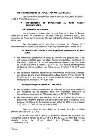 D.G.I.
Avril 2011
276
III- EXONERATIONS ET IMPOSITION AU TAUX REDUIT
Les exonérations et imposition au taux réduit de 20% prévu à l’article
73-(II-F-7°) sont les suivantes :
A- EXONÉRATION ET IMPOSITION AU TAUX RÉDUIT
PERMANENTES
1- Exonération permanente
Les entreprises installées dans la zone franche du Port de Tanger,
créée par le dahir n° 1-61-426 du 22 rejeb 1381 (30 décembre 1961), sont
exonérées de l’impôt sur le revenu au titre des opérations effectuées à l’intérieur de
ladite zone.
Ces dispositions seront abrogées à compter du 1er
Janvier 2012
conformément aux dispositions de l’article 7- (II-14) de la LDF pour l’année 2010.
2- Exonérations suivies d’une imposition permanente au taux
réduit
 Les entreprises exportatrices et celles qui vendent des produits finis à des
entreprises installées dans les plates-formes d’exportation bénéficient de
l’exonération totale de l’I.R pendant une période de cinq ans et de l’imposition
au taux de 20% prévu à l’article 73-(II-F-7°) du C.G.I au-delà de cette période
et dans les mêmes conditions que celles prévues à l’article 7 (IV et V) dudit
code ;
 Les entreprises hôtelières bénéficient de l’exonération totale de l’I.R pendant
une période de cinq ans et de l’imposition au taux de 20% prévu à l’article 73-
(II-F-7°) du C.G.I au-delà de cette période et dans les mêmes conditions que
celles prévues à l’article 7 Ŕ VI dudit code.
3- Imposition permanente au taux réduit
 Les entreprises minières exportatrices et celles qui vendent leurs produits à
des entreprises qui les exportent après leur valorisation bénéficient de
l’imposition au taux réduit de 20% prévu à l’article 73-(II-F-7°) du C.G.I;
 Les contribuables ayant leur domicile fiscal ou leur siège social dans la
province de Tanger et exerçant une activité principale dans le ressort de ladite
province, bénéficient de l’imposition au taux réduit de 20% prévu à l’article
73-(II-F-7°) du C.G.I, au titre de ladite activité.
Cette imposition au taux réduit est accordée dans les conditions
prévues à l’article 7-VII du C.G.I.
Le taux de 20% visé à l’article 73 (II-F-7°) ci-dessus est applicable aux
entreprises visées à l’article 31 (I-C-2° et II-B-1°) du C.G.I au titre des revenus
réalisés durant la période allant du 1er
Janvier 2008 au
31 Décembre 2010.
 