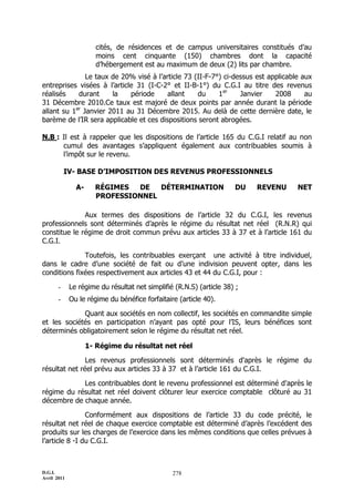 D.G.I.
Avril 2011
278
cités, de résidences et de campus universitaires constitués d’au
moins cent cinquante (150) chambres dont la capacité
d’hébergement est au maximum de deux (2) lits par chambre.
Le taux de 20% visé à l’article 73 (II-F-7°) ci-dessus est applicable aux
entreprises visées à l’article 31 (I-C-2° et II-B-1°) du C.G.I au titre des revenus
réalisés durant la période allant du 1er
Janvier 2008 au
31 Décembre 2010.Ce taux est majoré de deux points par année durant la période
allant su 1er
Janvier 2011 au 31 Décembre 2015. Au delà de cette dernière date, le
barème de l’IR sera applicable et ces dispositions seront abrogées.
N.B : Il est à rappeler que les dispositions de l’article 165 du C.G.I relatif au non
cumul des avantages s’appliquent également aux contribuables soumis à
l’impôt sur le revenu.
IV- BASE D’IMPOSITION DES REVENUS PROFESSIONNELS
A- RÉGIMES DE DÉTERMINATION DU REVENU NET
PROFESSIONNEL
Aux termes des dispositions de l’article 32 du C.G.I, les revenus
professionnels sont déterminés d’après le régime du résultat net réel (R.N.R) qui
constitue le régime de droit commun prévu aux articles 33 à 37 et à l’article 161 du
C.G.I.
Toutefois, les contribuables exerçant une activité à titre individuel,
dans le cadre d’une société de fait ou d’une indivision peuvent opter, dans les
conditions fixées respectivement aux articles 43 et 44 du C.G.I, pour :
- Le régime du résultat net simplifié (R.N.S) (article 38) ;
- Ou le régime du bénéfice forfaitaire (article 40).
Quant aux sociétés en nom collectif, les sociétés en commandite simple
et les sociétés en participation n’ayant pas opté pour l’IS, leurs bénéfices sont
déterminés obligatoirement selon le régime du résultat net réel.
1- Régime du résultat net réel
Les revenus professionnels sont déterminés d'après le régime du
résultat net réel prévu aux articles 33 à 37 et à l’article 161 du C.G.I.
Les contribuables dont le revenu professionnel est déterminé d'après le
régime du résultat net réel doivent clôturer leur exercice comptable clôturé au 31
décembre de chaque année.
Conformément aux dispositions de l’article 33 du code précité, le
résultat net réel de chaque exercice comptable est déterminé d’après l’excédent des
produits sur les charges de l’exercice dans les mêmes conditions que celles prévues à
l’article 8 -I du C.G.I.
 
