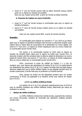 D.G.I.
Avril 2011
283
 Avant le 1er
avril de l'année suivant celle du début d'activité lorsque l’option
porte sur le régime du résultat net simplifié.
Dans ces cas, l'option prend effet à partir de l'année du début d'activité.
b- Exercice de l'option en cours d'activité :
 Avant le 1er
avril de l’année lorsque le contribuable opte pour le régime du
bénéfice forfaitaire ;
 Avant le 1er
mars de l'année lorsque l’option porte sur le régime du résultat
net simplifié.
Dans ces cas, l'option prend effet à partir de l'année suivante.
Exemple :
Un contribuable ayant débuté son activité le 1er
juin 2010 et qui désire
opter pour le régime du bénéfice forfaitaire doit formuler sa demande d'option audit
régime dans le même délai de souscription de la déclaration du revenu global, soit
avant le 1er
mars 2011. Le régime du forfait s'appliquera alors au revenu réalisé par
ce contribuable durant l’année 2010.
Par contre, si le contribuable imposé en 2010 selon le régime du
résultat net simplifié désire opter pour le régime du forfait pour l’année 2011, la
demande d'option doit être produite dans le délai du dépôt de déclaration du revenu
global de l'année 2010, soit avant le 1er
avril 2011. Le régime du forfait s'appliquera
alors au revenu réalisé par ce contribuable durant l’année 2011.
Enfin, concernant la durée de validité de l’option, il y a lieu de
souligner que, sous réserve des dispositions de l’article 43 du C.G.I et conformément
aux dispositions des articles 39 et 41 du C.G.I, l’option formulée dans les délais légaux
demeure valable tant que le chiffre d’affaire réalisé n’a pas dépassé pendant deux (2)
années consécutives, la limite fixée pour la profession ou l’activité exercée.
Ainsi, lorsque les limites ont été dépassées pendant deux (2) années
consécutives, le R.N.R. est applicable à la troisième année sous réserve de l’option
pour le R.N.S.
a-4-2- Le chiffre d’affaires limite
Les articles 39 et 41 du C.G.I prévoient respectivement pour le R.N.S et
celui du bénéfice forfaitaire des chiffres d’affaires limites, déterminés par nature de
profession ou activité.
 Notion de chiffre d’affaires
Le chiffre d’affaires s’entend des recettes brutes, augmenté des créances
non encore recouvrées, résultant de l’ensemble des opérations réalisées pendant
l’année civile.
 