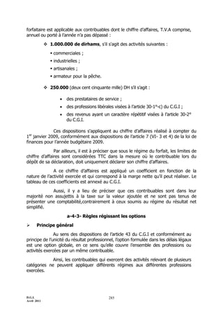 D.G.I.
Avril 2011
285
forfaitaire est applicable aux contribuables dont le chiffre d’affaires, T.V.A comprise,
annuel ou porté à l’année n’a pas dépassé :
 1.000.000 de dirhams, s'il s'agit des activités suivantes :
 commerciales ;
 industrielles ;
 artisanales ;
 armateur pour la pêche.
 250.000 (deux cent cinquante mille) DH s’il s’agit :
 des prestataires de service ;
 des professions libérales visées à l’article 30-1°-c) du C.G.I ;
 des revenus ayant un caractère répétitif visées à l’article 30-2°
du C.G.I.
Ces dispositions s'appliquent au chiffre d’affaires réalisé à compter du
1er
janvier 2009, conformément aux dispositions de l’article 7 (VI- 3 et 4) de la loi de
finances pour l’année budgétaire 2009.
Par ailleurs, il est à préciser que sous le régime du forfait, les limites de
chiffre d’affaires sont considérées TTC dans la mesure où le contribuable lors du
dépôt de sa déclaration, doit uniquement déclarer son chiffre d’affaires.
A ce chiffre d’affaires est appliqué un coefficient en fonction de la
nature de l’activité exercée et qui correspond à la marge nette qu’il peut réaliser. Le
tableau de ces coefficients est annexé au C.G.I.
Aussi, il y a lieu de préciser que ces contribuables sont dans leur
majorité non assujettis à la taxe sur la valeur ajoutée et ne sont pas tenus de
présenter une comptabilité,contrairement à ceux soumis au régime du résultat net
simplifié.
a-4-3- Règles régissant les options
 Principe général
Au sens des dispositions de l’article 43 du C.G.I et conformément au
principe de l’unicité du résultat professionnel, l’option formulée dans les délais légaux
est une option globale, en ce sens qu’elle couvre l’ensemble des professions ou
activités exercées par un même contribuable.
Ainsi, les contribuables qui exercent des activités relevant de plusieurs
catégories ne peuvent appliquer différents régimes aux différentes professions
exercées.
 