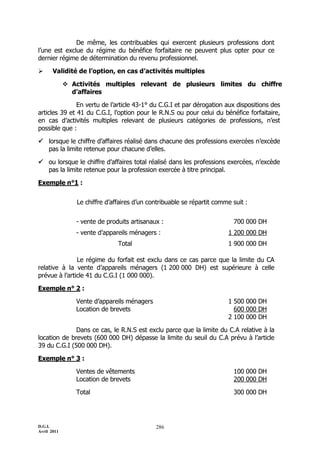 D.G.I.
Avril 2011
286
De même, les contribuables qui exercent plusieurs professions dont
l’une est exclue du régime du bénéfice forfaitaire ne peuvent plus opter pour ce
dernier régime de détermination du revenu professionnel.
 Validité de l’option, en cas d’activités multiples
 Activités multiples relevant de plusieurs limites du chiffre
d’affaires
En vertu de l’article 43-1° du C.G.I et par dérogation aux dispositions des
articles 39 et 41 du C.G.I, l’option pour le R.N.S ou pour celui du bénéfice forfaitaire,
en cas d’activités multiples relevant de plusieurs catégories de professions, n’est
possible que :
 lorsque le chiffre d’affaires réalisé dans chacune des professions exercées n’excède
pas la limite retenue pour chacune d’elles.
 ou lorsque le chiffre d’affaires total réalisé dans les professions exercées, n’excède
pas la limite retenue pour la profession exercée à titre principal.
Exemple n°1 :
Le chiffre d’affaires d’un contribuable se répartit comme suit :
- vente de produits artisanaux : 700 000 DH
- vente d’appareils ménagers : 1 200 000 DH
Total 1 900 000 DH
Le régime du forfait est exclu dans ce cas parce que la limite du CA
relative à la vente d’appareils ménagers (1 200 000 DH) est supérieure à celle
prévue à l’article 41 du C.G.I (1 000 000).
Exemple n° 2 :
Vente d’appareils ménagers 1 500 000 DH
Location de brevets 600 000 DH
2 100 000 DH
Dans ce cas, le R.N.S est exclu parce que la limite du C.A relative à la
location de brevets (600 000 DH) dépasse la limite du seuil du C.A prévu à l’article
39 du C.G.I (500 000 DH).
Exemple n° 3 :
Ventes de vêtements 100 000 DH
Location de brevets 200 000 DH
Total 300 000 DH
 