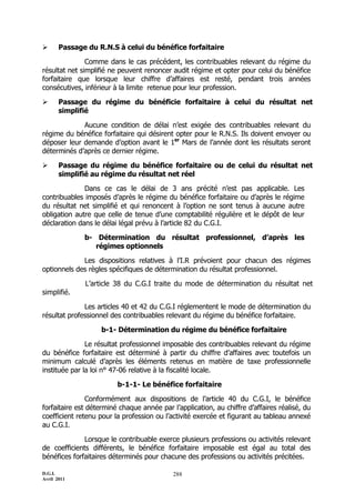 D.G.I.
Avril 2011
288
 Passage du R.N.S à celui du bénéfice forfaitaire
Comme dans le cas précédent, les contribuables relevant du régime du
résultat net simplifié ne peuvent renoncer audit régime et opter pour celui du bénéfice
forfaitaire que lorsque leur chiffre d’affaires est resté, pendant trois années
consécutives, inférieur à la limite retenue pour leur profession.
 Passage du régime du bénéficie forfaitaire à celui du résultat net
simplifié
Aucune condition de délai n’est exigée des contribuables relevant du
régime du bénéfice forfaitaire qui désirent opter pour le R.N.S. Ils doivent envoyer ou
déposer leur demande d’option avant le 1er
Mars de l’année dont les résultats seront
déterminés d’après ce dernier régime.
 Passage du régime du bénéfice forfaitaire ou de celui du résultat net
simplifié au régime du résultat net réel
Dans ce cas le délai de 3 ans précité n’est pas applicable. Les
contribuables imposés d’après le régime du bénéfice forfaitaire ou d’après le régime
du résultat net simplifié et qui renoncent à l’option ne sont tenus à aucune autre
obligation autre que celle de tenue d’une comptabilité régulière et le dépôt de leur
déclaration dans le délai légal prévu à l’article 82 du C.G.I.
b- Détermination du résultat professionnel, d’après les
régimes optionnels
Les dispositions relatives à l’I.R prévoient pour chacun des régimes
optionnels des règles spécifiques de détermination du résultat professionnel.
L’article 38 du C.G.I traite du mode de détermination du résultat net
simplifié.
Les articles 40 et 42 du C.G.I réglementent le mode de détermination du
résultat professionnel des contribuables relevant du régime du bénéfice forfaitaire.
b-1- Détermination du régime du bénéfice forfaitaire
Le résultat professionnel imposable des contribuables relevant du régime
du bénéfice forfaitaire est déterminé à partir du chiffre d’affaires avec toutefois un
minimum calculé d’après les éléments retenus en matière de taxe professionnelle
instituée par la loi n° 47-06 relative à la fiscalité locale.
b-1-1- Le bénéfice forfaitaire
Conformément aux dispositions de l’article 40 du C.G.I, le bénéfice
forfaitaire est déterminé chaque année par l’application, au chiffre d’affaires réalisé, du
coefficient retenu pour la profession ou l’activité exercée et figurant au tableau annexé
au C.G.I.
Lorsque le contribuable exerce plusieurs professions ou activités relevant
de coefficients différents, le bénéfice forfaitaire imposable est égal au total des
bénéfices forfaitaires déterminés pour chacune des professions ou activités précitées.
 