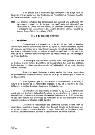 D.G.I.
Avril 2011
289
Il est précisé que le coefficient légal correspond à la marge nette de
toutes les charges supportées pour les besoins de l’exploitation, à l’exclusion toutefois
de l’amortissement des constructions.
N.B. : Le bénéfice forfaitaire des contribuables qui exercent une profession non
expressément visée par le tableau des coefficients est déterminé par
l’application, au chiffre d’affaires réalisé, du coefficient prévu pour la rubrique
« professions non dénommées » (les quatre dernières activités figurant au
tableau des coefficients annexés au C.G.I).
b-1-2- Le bénéfice minimum
 Cas général
Conformément aux dispositions de l’article 42 du C.G.I, le bénéfice
annuel imposable des contribuables relevant du régime du bénéfice forfaitaire ne peut
être inférieur au montant de la valeur locative annuelle normale et actuelle de chaque
établissement du contribuable, auquel est appliqué un coefficient dont la valeur est
fixée de 0,5 à 10 compte tenu de l’importance de l’établissement, de l’achalandage et
du niveau d’activité.
On entend par valeur locative normale, d'une façon générale le prix réel
de location, à savoir le loyer brut obtenu par le propriétaire d'un local, d'un outillage,
loués dans des conditions normales ou celui qu'il obtiendrait, s’il les louait, dans les
mêmes conditions.
Aussi, il convient d’actualiser la valeur locative des locaux commerciaux
ou professionnels, notamment lorsqu’il s’agit de baux qui ne reflètent pas la réalité ou
de baux anciens.
Il est également pris en considération la superficie du local exploité, la
nature et la qualité de la marchandise exposée, le lieu et la situation du local,
l’affluence, le nombre de salarié, l’ancienneté de l’activité…etc.
En application des dispositions de l’article 42 du C.G.I, le contribuable
ayant opté pour le régime du bénéficie forfaitaire est imposé d’après le résultat le plus
élevé résultant d’une comparaison entre le bénéfice forfaitaire et le bénéfice minimum
et ceci sans recourir aux procédures de rectification de la base imposable prévues
respectivement aux articles 220 et 221 du C.G.I.
La fixation et l’actualisation des coefficients susvisés se font selon les
circonstances propres à chaque affaire. Elles tiennent compte de l’importance des
moyens techniques et humains déployés, du niveau de l’activité, de l’emplacement des
locaux ou des établissements de vente et de l’ancienneté des loyers pratiqués.
 