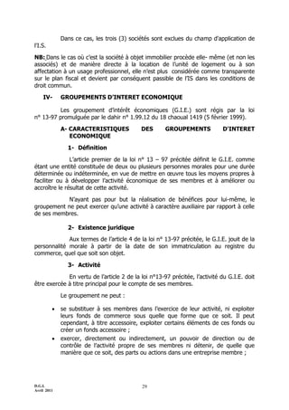 D.G.I.
Avril 2011
29
Dans ce cas, les trois (3) sociétés sont exclues du champ d'application de
l'I.S.
NB: Dans le cas où c’est la société à objet immobilier procède elle- même (et non les
associés) et de manière directe à la location de l’unité de logement ou à son
affectation à un usage professionnel, elle n’est plus considérée comme transparente
sur le plan fiscal et devient par conséquent passible de l’IS dans les conditions de
droit commun.
IV- GROUPEMENTS D’INTERET ECONOMIQUE
Les groupement d’intérêt économiques (G.I.E.) sont régis par la loi
n° 13-97 promulguée par le dahir n° 1.99.12 du 18 chaoual 1419 (5 février 1999).
A- CARACTERISTIQUES DES GROUPEMENTS D'INTERET
ECONOMIQUE
1- Définition
L’article premier de la loi n° 13 Ŕ 97 précitée définit le G.I.E. comme
étant une entité constituée de deux ou plusieurs personnes morales pour une durée
déterminée ou indéterminée, en vue de mettre en œuvre tous les moyens propres à
faciliter ou à développer l’activité économique de ses membres et à améliorer ou
accroître le résultat de cette activité.
N’ayant pas pour but la réalisation de bénéfices pour lui-même, le
groupement ne peut exercer qu’une activité à caractère auxiliaire par rapport à celle
de ses membres.
2- Existence juridique
Aux termes de l’article 4 de la loi n° 13-97 précitée, le G.I.E. jouit de la
personnalité morale à partir de la date de son immatriculation au registre du
commerce, quel que soit son objet.
3- Activité
En vertu de l’article 2 de la loi n°13-97 précitée, l’activité du G.I.E. doit
être exercée à titre principal pour le compte de ses membres.
Le groupement ne peut :
 se substituer à ses membres dans l’exercice de leur activité, ni exploiter
leurs fonds de commerce sous quelle que forme que ce soit. Il peut
cependant, à titre accessoire, exploiter certains éléments de ces fonds ou
créer un fonds accessoire ;
 exercer, directement ou indirectement, un pouvoir de direction ou de
contrôle de l’activité propre de ses membres ni détenir, de quelle que
manière que ce soit, des parts ou actions dans une entreprise membre ;
 