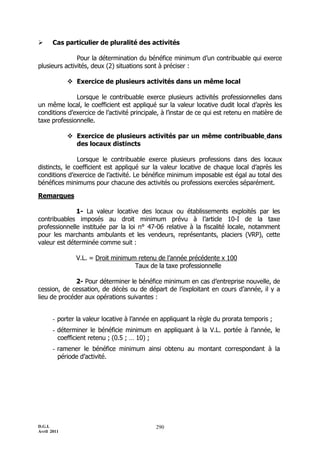 D.G.I.
Avril 2011
290
 Cas particulier de pluralité des activités
Pour la détermination du bénéfice minimum d’un contribuable qui exerce
plusieurs activités, deux (2) situations sont à préciser :
 Exercice de plusieurs activités dans un même local
Lorsque le contribuable exerce plusieurs activités professionnelles dans
un même local, le coefficient est appliqué sur la valeur locative dudit local d’après les
conditions d’exercice de l’activité principale, à l’instar de ce qui est retenu en matière de
taxe professionnelle.
 Exercice de plusieurs activités par un même contribuable dans
des locaux distincts
Lorsque le contribuable exerce plusieurs professions dans des locaux
distincts, le coefficient est appliqué sur la valeur locative de chaque local d’après les
conditions d’exercice de l’activité. Le bénéfice minimum imposable est égal au total des
bénéfices minimums pour chacune des activités ou professions exercées séparément.
Remarques
1- La valeur locative des locaux ou établissements exploités par les
contribuables imposés au droit minimum prévu à l’article 10-I de la taxe
professionnelle instituée par la loi n° 47-06 relative à la fiscalité locale, notamment
pour les marchants ambulants et les vendeurs, représentants, placiers (VRP), cette
valeur est déterminée comme suit :
V.L. = Droit minimum retenu de l’année précédente x 100
Taux de la taxe professionnelle
2- Pour déterminer le bénéfice minimum en cas d’entreprise nouvelle, de
cession, de cessation, de décès ou de départ de l’exploitant en cours d’année, il y a
lieu de procéder aux opérations suivantes :
- porter la valeur locative à l’année en appliquant la règle du prorata temporis ;
- déterminer le bénéficie minimum en appliquant à la V.L. portée à l’année, le
coefficient retenu ; (0.5 ; … 10) ;
- ramener le bénéfice minimum ainsi obtenu au montant correspondant à la
période d’activité.
 