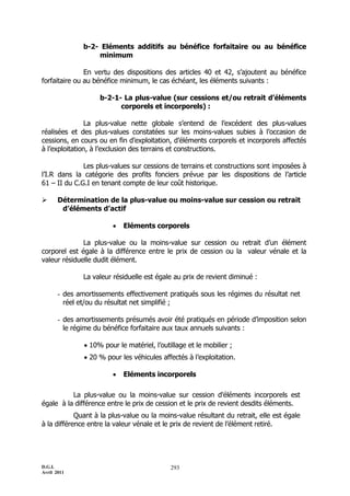 D.G.I.
Avril 2011
293
b-2- Eléments additifs au bénéfice forfaitaire ou au bénéfice
minimum
En vertu des dispositions des articles 40 et 42, s’ajoutent au bénéfice
forfaitaire ou au bénéfice minimum, le cas échéant, les éléments suivants :
b-2-1- La plus-value (sur cessions et/ou retrait d’éléments
corporels et incorporels) :
La plus-value nette globale s’entend de l’excédent des plus-values
réalisées et des plus-values constatées sur les moins-values subies à l’occasion de
cessions, en cours ou en fin d’exploitation, d’éléments corporels et incorporels affectés
à l’exploitation, à l’exclusion des terrains et constructions.
Les plus-values sur cessions de terrains et constructions sont imposées à
l’I.R dans la catégorie des profits fonciers prévue par les dispositions de l’article
61 Ŕ II du C.G.I en tenant compte de leur coût historique.
 Détermination de la plus-value ou moins-value sur cession ou retrait
d’éléments d’actif
 Eléments corporels
La plus-value ou la moins-value sur cession ou retrait d’un élément
corporel est égale à la différence entre le prix de cession ou la valeur vénale et la
valeur résiduelle dudit élément.
La valeur résiduelle est égale au prix de revient diminué :
- des amortissements effectivement pratiqués sous les régimes du résultat net
réel et/ou du résultat net simplifié ;
- des amortissements présumés avoir été pratiqués en période d’imposition selon
le régime du bénéfice forfaitaire aux taux annuels suivants :
 10% pour le matériel, l’outillage et le mobilier ;
 20 % pour les véhicules affectés à l’exploitation.
 Eléments incorporels
La plus-value ou la moins-value sur cession d’éléments incorporels est
égale à la différence entre le prix de cession et le prix de revient desdits éléments.
Quant à la plus-value ou la moins-value résultant du retrait, elle est égale
à la différence entre la valeur vénale et le prix de revient de l’élément retiré.
 