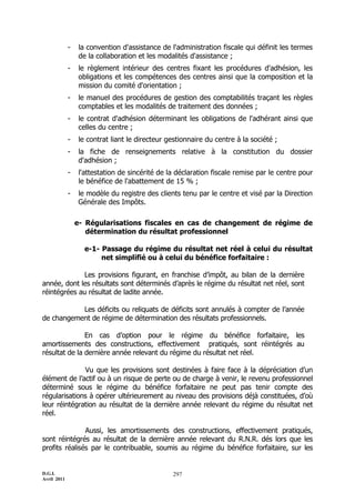 D.G.I.
Avril 2011
297
- la convention d'assistance de l'administration fiscale qui définit les termes
de la collaboration et les modalités d'assistance ;
- le règlement intérieur des centres fixant les procédures d'adhésion, les
obligations et les compétences des centres ainsi que la composition et la
mission du comité d'orientation ;
- le manuel des procédures de gestion des comptabilités traçant les règles
comptables et les modalités de traitement des données ;
- le contrat d'adhésion déterminant les obligations de l'adhérant ainsi que
celles du centre ;
- le contrat liant le directeur gestionnaire du centre à la société ;
- la fiche de renseignements relative à la constitution du dossier
d'adhésion ;
- l'attestation de sincérité de la déclaration fiscale remise par le centre pour
le bénéfice de l'abattement de 15 % ;
- le modèle du registre des clients tenu par le centre et visé par la Direction
Générale des Impôts.
e- Régularisations fiscales en cas de changement de régime de
détermination du résultat professionnel
e-1- Passage du régime du résultat net réel à celui du résultat
net simplifié ou à celui du bénéfice forfaitaire :
Les provisions figurant, en franchise d’impôt, au bilan de la dernière
année, dont les résultats sont déterminés d’après le régime du résultat net réel, sont
réintégrées au résultat de ladite année.
Les déficits ou reliquats de déficits sont annulés à compter de l’année
de changement de régime de détermination des résultats professionnels.
En cas d’option pour le régime du bénéfice forfaitaire, les
amortissements des constructions, effectivement pratiqués, sont réintégrés au
résultat de la dernière année relevant du régime du résultat net réel.
Vu que les provisions sont destinées à faire face à la dépréciation d’un
élément de l’actif ou à un risque de perte ou de charge à venir, le revenu professionnel
déterminé sous le régime du bénéfice forfaitaire ne peut pas tenir compte des
régularisations à opérer ultérieurement au niveau des provisions déjà constituées, d’où
leur réintégration au résultat de la dernière année relevant du régime du résultat net
réel.
Aussi, les amortissements des constructions, effectivement pratiqués,
sont réintégrés au résultat de la dernière année relevant du R.N.R. dés lors que les
profits réalisés par le contribuable, soumis au régime du bénéfice forfaitaire, sur les
 