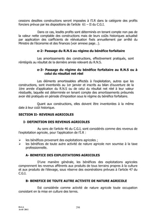 D.G.I.
Avril 2011
298
cessions desdites constructions seront imposées à l’I.R dans la catégorie des profits
fonciers prévue par les dispositions de l’article 61 Ŕ II du C.G.I.
Dans ce cas, lesdits profits sont déterminés en tenant compte non pas de
la valeur nette comptable des constructions mais de leurs coûts historiques actualisé
par application des cœfficients de réévaluation fixés annuellement par arrêté du
Ministre de l’économie et des finances (voir annexe page…).
e-2- Passage du R.N.S au régime du bénéfice forfaitaire
Les amortissements des constructions, effectivement pratiqués, sont
réintégrés au résultat de la dernière année relevant du R.N.S.
e-3- Passage du régime du bénéfice forfaitaire au R.N.S ou à
celui du résultat net réel
Les éléments amortissables affectés à l’exploitation, autres que les
constructions, sont inventoriés au 1er janvier et inscrits au bilan d’ouverture de la
1ère année d’application du R.N.S ou de celui du résultat net réel à leur valeur
résiduelle, laquelle est déterminée en tenant compte des amortissements présumés
avoir été pratiqués en période d’imposition sous le régime du bénéfice forfaitaire.
Quant aux constructions, elles doivent être inventoriées à la même
date à leur coût historique.
SECTION II- REVENUS AGRICOLES
I- DEFINITION DES REVENUS AGRICOLES
Au sens de l’article 46 du C.G.I, sont considérés comme des revenus de
l’exploitation agricole, pour l’application de l’I.R :
 les bénéfices provenant des exploitations agricoles ;
 les bénéfices de toute autre activité de nature agricole non soumise à la taxe
professionnelle.
A- BENEFICE DES EXPLOITATIONS AGRICOLES
D’une manière générale, les bénéfices des exploitations agricoles
comprennent les revenus afférents aux produits de tous terrains propres à la culture
et aux produits de l’élevage, sous réserve des exonérations prévues à l’article 47 du
C.G.I.
B- BENEFICE DE TOUTE AUTRE ACTIVITE DE NATURE AGRICOLE
Est considérée comme activité de nature agricole toute occupation
consistant en la mise en culture des terres.
 