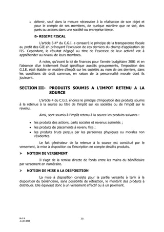 D.G.I.
Avril 2011
30
 détenir, sauf dans la mesure nécessaire à la réalisation de son objet et
pour le compte de ses membres, de quelque manière que ce soit, des
parts ou actions dans une société ou entreprise tierce.
B- REGIME FISCAL
L’article 3-4° du C.G.I. a consacré le principe de la transparence fiscale
au profit des GIE en prévoyant l’exclusion de ces derniers du champ d’application de
l’IS. Cependant, le résultat dégagé au titre de l’exercice de leur activité est à
appréhender au niveau de leurs membres.
A noter, qu’avant la loi de finances pour l’année budgétaire 2001 et en
l’absence d’un traitement fiscal spécifique auxdits groupements, l’imposition des
G.I.E. était établie en matière d’impôt sur les sociétés au nom de ces derniers, dans
les conditions de droit commun, en raison de la personnalité morale dont ils
jouissent.
SECTION III- PRODUITS SOUMIS A L’IMPOT RETENU A LA
SOURCE
L’article 4 du C.G.I. énonce le principe d’imposition des produits soumis
à la retenue à la source au titre de l’impôt sur les sociétés ou de l’impôt sur le
revenu.
Ainsi, sont soumis à l’impôt retenu à la source les produits suivants :
 les produits des actions, parts sociales et revenus assimilés ;
 les produits de placements à revenu fixe ;
 les produits bruts perçus par les personnes physiques ou morales non
résidentes.
Le fait générateur de la retenue à la source est constitué par le
versement, la mise à disposition ou l’inscription en compte desdits produits.
 NOTION DE VERSEMENT
Il s'agit de la remise directe de fonds entre les mains du bénéficiaire
par versement en numéraire.
 NOTION DE MISE A LA DISPOSITION
La mise à disposition consiste pour la partie versante à tenir à la
disposition du bénéficiaire, sans possibilité de rétraction, le montant des produits à
distribuer. Elle équivaut donc à un versement effectif ou à un paiement.
 