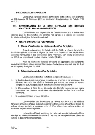 D.G.I.
Avril 2011
301
B- EXONERATION TEMPORAIRE
Les revenus agricoles tels que définis dans cette section, sont exonérés
de l’I.R jusqu’au 31 Décembre 2013 en application des dispositions de l’article 47-II
du C.G.I.
III– DETERMINATION DE LA BASE IMPOSABLE DES REVENUS
AGRICOLES : REGIMES D’IMPOSITION
Conformément aux dispositions de l’article 48 du C.G.I, il existe deux
régimes pour la détermination du bénéfice net agricole : le régime du bénéfice
forfaitaire et le régime du bénéfice net réel.
A- REGIME DU BENEFICE FORFAITAIRE
1- Champ d’application du régime du bénéfice forfaitaire
Selon les dispositions de l’article 48-I du C.G.I., le régime du bénéfice
forfaitaire agricole constitue le régime de base pour l’imposition des exploitations
agricoles individuelles et des copropriétés dans l’indivision. Son champ d’application
se définit par opposition à celui du résultat net réel (R.N.R).
Ainsi, le régime du bénéfice forfaitaire est applicable aux exploitants
agricoles individuels et aux copropriétaires dans l’indivision ne relevant pas, de droit
ou sur option, du régime du R.N.R.
2- Détermination du bénéfice forfaitaire
L’évaluation du bénéfice forfaitaire comporte trois phases :
 la fixation dans le cadre de chaque préfecture ou province et par commune, des
éléments de calcul du bénéfice forfaitaire par nature des terres en tenant
compte des cultures spéciales et de l’irrigation lorsqu’elles existent;
 la détermination, à l’aide de ces éléments, et à l’échelle communale des bases
imposables des diverses exploitations du contribuable situées dans la même
commune ;
 le regroupement des revenus agricoles.
Conformément aux dispositions de l’article 49-I du C.G.I, le bénéfice
forfaitaire annuel de chaque exploitation comprend le bénéfice afférent aux terres de
culture et aux plantations régulières et le bénéfice afférent aux arbres fruitiers et
forestiers en plantation irrégulière.
Le bénéfice afférent aux terres de culture et aux plantations régulières
est égal au produit du bénéfice forfaitaire à l'hectare par la superficie des terres de
culture et des plantations précitées.
 