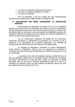 D.G.I.
Avril 2011
307
 5 % pour les immeubles à l’exception des terrains ;
 10 % pour le matériel, l’outillage et le mobilier ;
 20 % pour les véhicules.
Pour les plantations, il est tenu compte des taux d’amortissement
antérieurement pratiqués pour la détermination du résultat net réel.
D- DECLARATION DES BIENS CONCERNANT LA PRODUCTION
AGRICOLE
Conformément aux dispositions de l’article 55 du C.G.I.,les exploitants
agricoles sont tenus de fournir à l’inspecteur des impôts, par écrit ou verbalement,
lors du recensement annuel, dont il sont informés quinze (15) jours à l’avance et qui
est effectué dans les communes du lieu de situation des exploitations agricoles, les
indications relatives à la superficie des terres cultivées, aux cultures pratiquées et au
nombre de pieds d’arbres plantés par essence.
Lors du recensement, l’inspecteur est assisté par une commission
communale comprenant un représentant du gouverneur de la province ou de la
préfecture et un représentant de la chambre d’agriculture. Les modalités de
fonctionnement de cette commission sont fixées par voie réglementaire.
Un récépissé de déclaration, comportant le numéro d’identification
fiscale attribué à l’exploitation, daté du jour du recensement et indiquant la
consistance des biens retenus pour la détermination du bénéfice forfaitaire, est remis
au contribuable.
La consistance des biens de l’exploitant agricole est déterminée sur la
base des indications données par la commission lorsque l’intéressé ne se présente
pas devant cette dernière. La liste des biens retenus est reproduite en double
exemplaire dont l’un est remis à l’autorité administrative locale qui le tient à la
disposition de l’intéressé. Celui-ci ne peut contester les éléments retenus que dans
les conditions prévues à l’article 235 du C.G.
 
